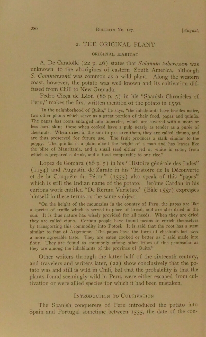 2. THE ORIGINAL PLANT ORIGINAL HABITAT A. De Candolle (22 p. 46) states that Solanum tuberosum was unknown to the aborigines of eastern South America, although N. Commcrsonii was common as a wild plant. Along the western coast, however, the potato was well known and its cultivation dif- fused from Chili to New Grenada. Pedro Cieqa de Leon (86 p. 5) in his “Spanish Chronicles of Peru,” makes the first written mention of the potato in 1550. “In the neighborhood of Quito,” he says, “the inhabitants have besides maize, two other plants which serve as a great portion of their food, papas and quinua. The papas has roots enlarged into tubercles, which are covered with a more or less hard skin; these when cooked have a pulp nearly as tender as a puree of chestnuts. When dried in the sun to preserve them, they are called chumo, and are thus preserved for future use. The fruit produces a stalk similar to the poppy. The qiiiniia is a plant about the height of a man and has leaves like the blite of Mauritania, and a small seed either red or white in color, from which is prepared a drink, and a food comparable to our rice.” Lopez de Gomara (86 p. 5) in his “Histoire generale des Indes” (1154) and Augustin de Zarate in his “Histoire de la Decouverte et de la ConquHe du Perou” (1555) also speak of this “papas” which is still the Indian name of the potato. Jerome Cardan in his curious work entitled “De Rerum Varietate” (Bale 1557) expresses himself in these terms on the same subject: “On the height of the mountains in the country of Peru, the papas are like a species of truffle which is served in place of bread, and are also dried in the sun. It is thus nature has wisely provided for all needs. W'hen they are dried they are called ciuno. Certain people have found means to enrich themselves by transporting this commodity into Potosi. It is said that the root has a stem similar to that of Argemone. The papas have the form of chestnuts but have a more agreeable taste. They are eaten cooked or better as I said made into flour. They are found as commonly among other tribes of this peninsular as they are among the inhabitants of the province of Quito.” Other writers through the latter half of tlie sixteenth century, and travelers and writers later, (22) show conclusively that the po- tato was and still is wild in Chili, but that the probability is that the plants found seemingly wild in Peru, were either escaped from cul- tivation or were allied species for which it had been mistaken. Introduction to Cultivation The Spanish conquerers of Peru introduced the potato into Spain and I’ortugal sometime between 1535, the date of the con-
