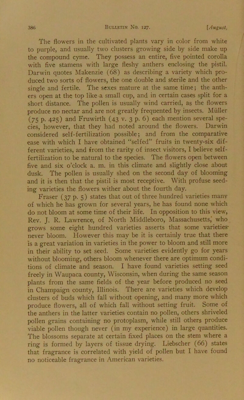 The flowers in the cultivated plants vary in color from white to purple, and usually two clusters growing side by side make up the compound cyme. They possess an entire, five pointed corolla with five stamens with large fleshy anthers enclosing the pistil. Darwin quotes Makenzie (68) as describing a variety which pro- duced two sorts of flowers, the one double and sterile and the other single and fertile. The sexes mature at the same time; the anth- ers open at thq top like a small cup, and in certain cases split for a short distance. The pollen is usually wind carried, as the flowers produce no nectar and are not greatly frequented by insects. Muller (75 p. 425) and Fruwirth (43 v. 3 p. 6) each mention several spe- cies, however, that they had noted around the flowers. Darwin considered self-fertilization possible; and from the comparative ease with which I have obtained “selfed” fruits in twenty-six dif- ferent varieties, and from the rarity of insect visitors, I believe self- fertilization to be natural to the species. The flowers open between five and six o’clock a. m. in this climate and slightly close about dusk. The pollen is usually shed on the second day of blooming and it is then that the pistil is most receptive. With profuse seed- ing varieties the flowers wither about the fourth day. Fraser (37 p. 5) states that out of three hundred varieties many of which he has grown for several years, he has found none which do not bloom at some time of their life. In opposition to this view. Rev. J. R. Lawrence, of North Middleboro, Massachusetts,* who grows some eight hundred varieties asserts that some varieties* never bloom. Flowever this may be it is certainly true that there is a great variation in varieties in the power to bloom and still more in their ability to set seed. Some varieties evidently go for years without blooming, others bloom whenever there are optimum condi- tions of climate and season. I have found varieties setting seed freely in Waupaca county, Wisconsin, when during the same season plants from the same fields of the year before produced no seed in Champaign county, Illinois. There are varieties which develop clusters of buds which fall without opening, and many more which produce flowers, all of which fall without setting fruit. Some of the anthers in the latter varieties contain no pollen, others shriveled pollen grains containing no protoplasm, while still others produce viable pollen though never (in my experience) in large quantities. The blossoms separate at certain fixed places on the stem where a ring is formed by layers of tissue drying. Liebscher (66) states that fragrance is correlated with yield of pollen but I have found no noticeable fragrance in American varieties.