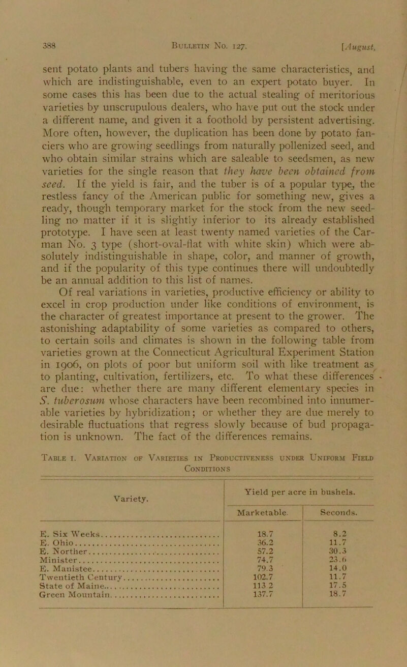 sent potato plants and tubers having the same characteristics, and which are indistinguishable, even to an expert potato buyer. In some cases this has been due to the actual stealing of meritorious varieties by unscrupulous dealers, who have put out the stock under a different name, and given it a foothold by persistent advertising. More often, however, the duplication has been done by potato fan- ciers who are growing seedlings from naturally pollenized seed, and who obtain similar strains which are saleable to seedsmen, as new varieties for the single reason that they have been obtained from seed. If the yield is fair, and the tuber is of a popular type^ the restless fancy of the American public for something new, gives a ready, though temixirary market for the stock from the new seed- ling no matter if it is slightly inferior to its already established prototype. I have seen at least twenty named varieties of the Car- man No. 3 type (short-oval-liat with white skin) wTiich were ab- solutely indistinguishable in shape, color, and manner of growth, and if the popularity of this type continues there will undoubtedly be an annual addition to this list of names. Of real variations in varieties, productive efficiency or ability to excel in crop production under like conditions of environment, is the character of greatest importance at present to the grower. The astonishing adaptability of some varieties as compared to others, to certain soils and climates is shown in the following table from varieties grown at the Connecticut Agricultural Experiment Station in 1906, on plots of poor but uniform soil with like treatment as to planting, cultivation, fertilizers, etc. To what these differences • are due: whether there are many different elementary species in .S’, tuberosum whose characters have been recombined into innumer- able varieties by hybridization; or whether they are due merely to desirable fluctuations that regress slowly because of bud propaga- tion is unknown. The fact of the differences remains. Table 1. Variation of Varieties in Productiveness under Uniform Field Conditions Variety. Yield per acre in bushels. Marketable. Seconds. E. Six Weeks 18.7 8.2 E. Ohio .36.2 11.7 E. Norther • 57.2 30.3 Minister 74.7 23.0 E. Manistee 79.3 14.0 Twentieth Centurv 102.7 11.7 State of Maine 113 2 17.5 Green Mountain 137.7 18.7