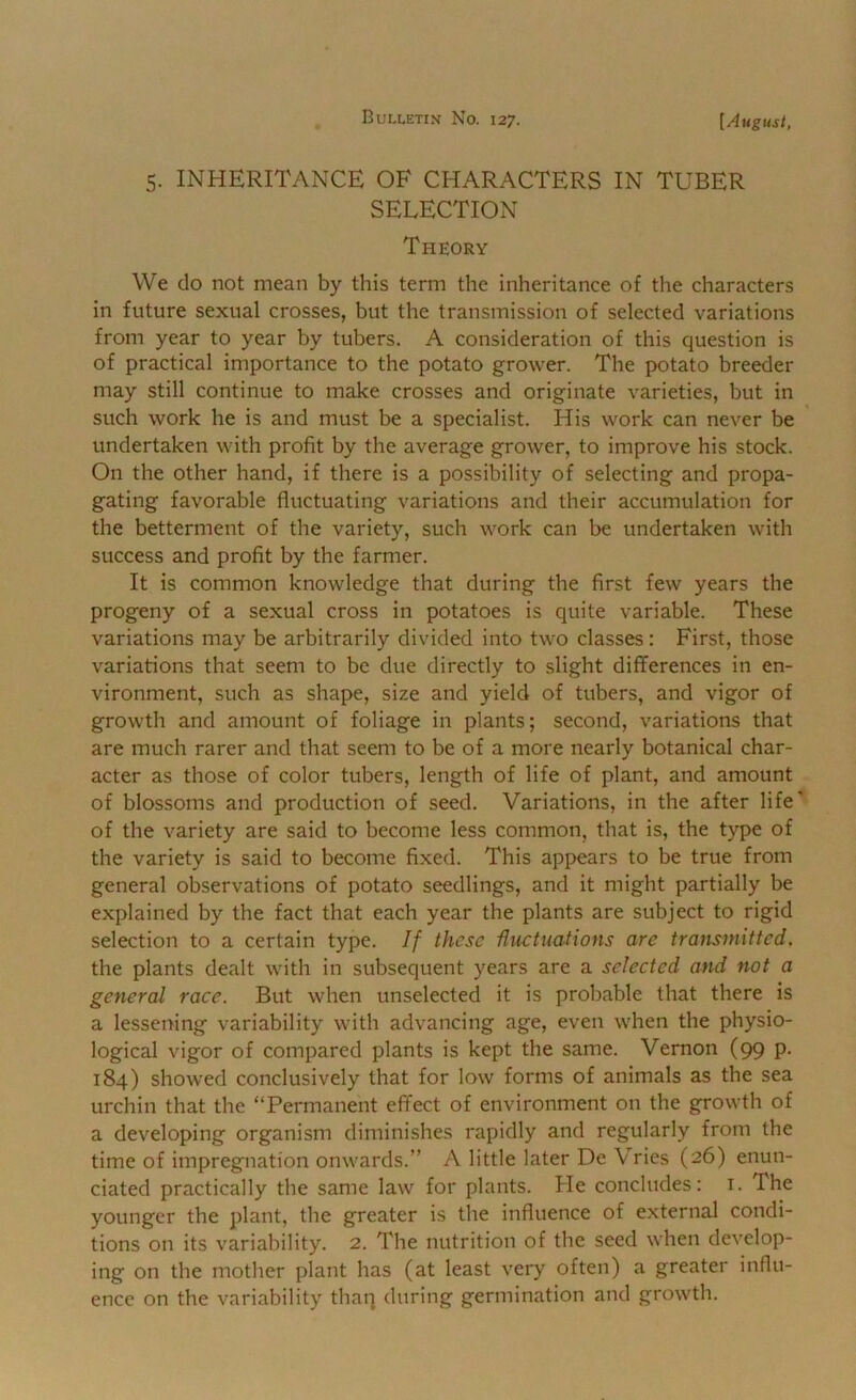 5. INHERITANCE OF CHARACTERS IN TUBER SELECTION Theory We do not mean by this term the inheritance of the characters in future sexual crosses, but the transmission of selected variations from year to year by tubers. A consideration of this question is of practical importance to the potato grower. The potato breeder may still continue to make crosses and originate varieties, but in such work he is and must be a specialist. His work can never be undertaken with profit by the average grower, to improve his stock. On the other hand, if there is a possibility of selecting and propa- gating favorable fluctuating variations and their accumulation for the betterment of the variety, such work can be undertaken with success and profit by the farmer. It is common knowledge that during the first few years the progeny of a sexual cross in potatoes is quite variable. These variations may be arbitrarily divided into two classes: First, those variations that seem to be due directly to slight differences in en- vironment, such as shape, size and yield of tubers, and vigor of growth and amount of foliage in plants; second, variations that are much rarer and that seem to be of a more nearly botanical char- acter as those of color tubers, length of life of plant, and amount of blossoms and production of seed. Variations, in the after life' of the variety are said to become less common, that is, the type of the variety is said to become fixed. This appears to be true from general observations of potato seedlings, and it might partially be explained by the fact that each year the plants are subject to rigid selection to a certain type. If these Uuctnations are transmitted. the plants dealt with in subsequent years are a selected atid not a general race. But when unselected it is probable that there is a lessening variability with advancing age, even when the physio- logical vigor of compared plants is kept the same. Vernon (99 p. 184) showed conclusively that for low forms of animals as the sea urchin that the “Permanent effect of environment on the growth of a developing organism diminishes rapidly and regularly from the time of impregnation onwards.” A little later De Vries (26) enun- ciated practically the same law for plants. He concludes: i. The younger the plant, the greater is the influence of external condi- tions on its variability. 2. The nutrition of the seed when develop- ing on the mother plant has (at least very often) a greater influ- ence on the variability thaq during germination and growth.