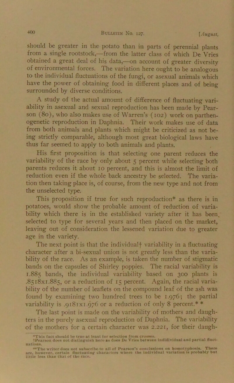 should be greater in the potato than in parts of perennial plants from a single rootstock,—from the latter class of which De Vries obtained a great deal of his data,—on account of greater diversity of environmental forces. The variation here ought to be analogous to the individual fluctuations of the fungi, or asexual animals which have the power of obtaining food in different places and of being surrounded by diverse conditions. A study of the actual amount of difference of fluctuating vari- ability in asexual and sexual reproduction has been made by Pear- son (80), who also makes use of Warren’s (102) work on parthen- ogenetic reproduction in Daphnia. Their work makes use of data from both animals and plants which might be criticized as not be- ing strictly comparable, although most great biological laws have thus far seemed to apply to both animals and plants. His first proposition is that selecting one parent reduces the variability of the race by only about 5 percent while selecting both parents reduces it about 10 percent, and this is almost the limit of reduction even if the w'hole back ancestry be selected. The varia- tion then taking place is, of course, from the new type and not from the unselected type. This proposition if true for such reproduction* as there is in potatoes, would show the probable amount of reduction of varia- bility which there is in the established variety after it has been, selected to type for several years and then placed on the market, leaving out of consideration the lessened variation due to greater age in the variety. The next point is that the individualf variability in a fluctuating character after a bi-sexual union is not greatly less than the varia- bility of the race. As an example, is taken the number of stigmatic bands on the capsules of Shirley poppies. The racial variability is 1.885 bands, the individual variability based on 300 plants is .8518x1.885, or a reduction of 15 percent. Again, the racial varia- bility of the number of leaflets on the compound leaf of the ash was found by examining two hundred trees to be 1.976; the partial variability is .9181x1.976 or a reduction of only 8 percent.* * The last point is made on the variability of mothers and daugh- ters in the purely asexual reproduction of Daphnia. The variability of the mothers for a certain character was 2.221, for their daugh- •Tliis fact should he, true at least for selection from crosses. tPearsoii does not distiiifcuish here as does De Vries between indidiridual and partial fluct- uations. »*The writer does not subscribe to all of Pearson's conclusions on homotyphosis. There are, however, certain lluctuatin^>' characters where the individual variation is jirobably but little less than that of the race.