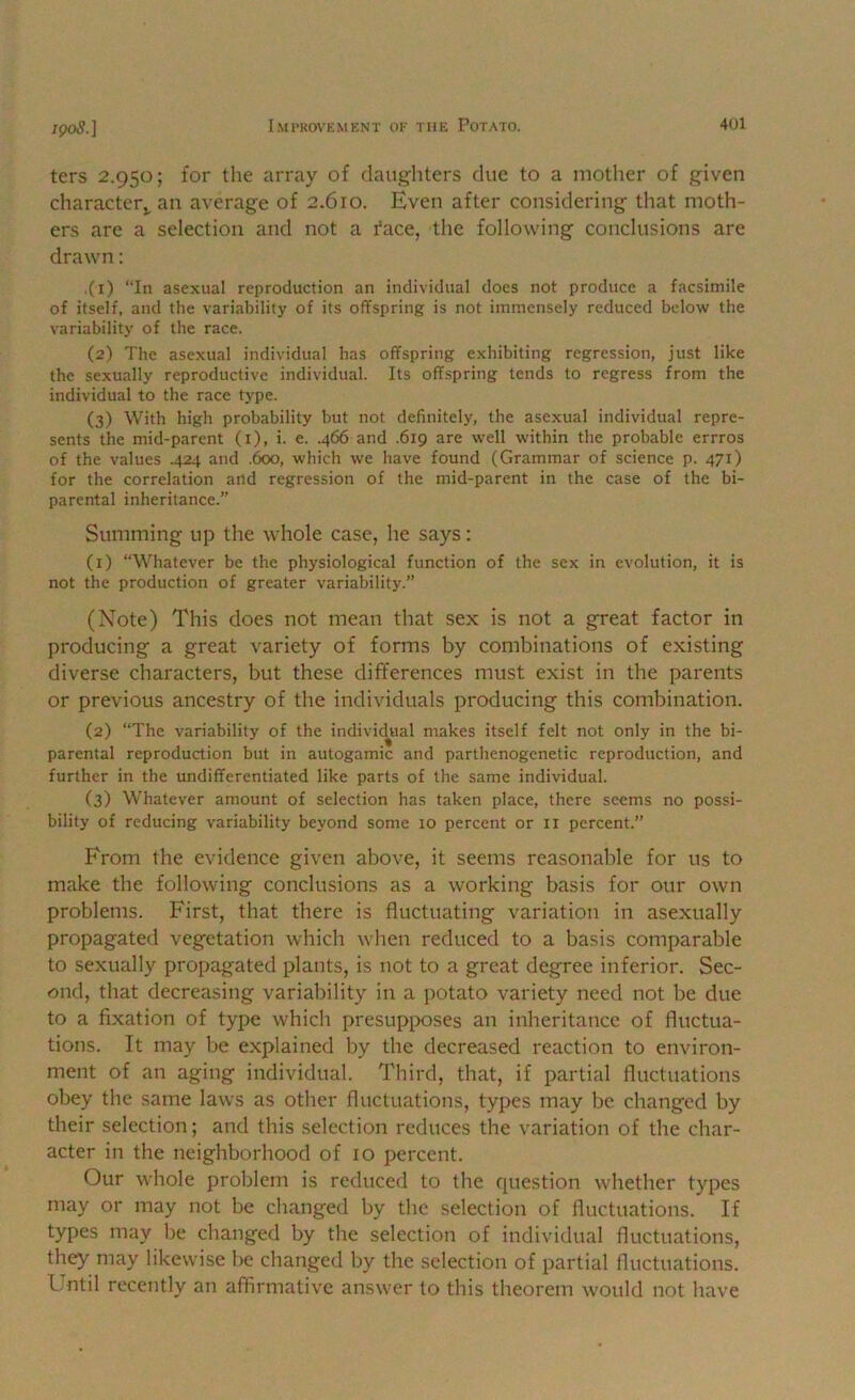 ters 2.950; for the array of claiigliters due to a mother of given character,, an average of 2.610. Even after considering that moth- ers are a selection and not a face, the following conclusions are drawn; ,(i) “In asexual reproduction an individual does not produce a facsimile of itself, and the variability of its offspring is not immensely reduced below the variability of the race. (2) The asexual individual has offspring e.xhibiting regression, just like the se.xually reproductive individual. Its offspring tends to regress from the individual to the race type. (3) With high probability but not definitely, the asexual individual repre- sents the mid-parent (i), i. e. .466 and .619 are well within the probable errros of the values .424 and .600, which we have found (Grammar of science p. 471) for the correlation and regression of the mid-parent in the case of the bi- parental inheritance.” Summing up the whole case, he says: (1) “Whatever be the physiological function of the sex in evolution, it is not the production of greater variability.” (Note) This does not mean that sex is not a great factor in producing a great variety of forms by combinations of existing diverse characters, but these differences must exist in the parents or previous ancestry of the individuals producing this combination. (2) “The variability of the individj^ial makes itself felt not only in the bi- parental reproduction but in autogamic and parthenogenetic reproduction, and further in the undifferentiated like parts of the same individual. (3) Whatever amount of selection has taken place, there seems no possi- bility of reducing variability beyond some 10 percent or ii percent. From the evidence given above, it seems reasonable for us to make the following conclusions as a working basis for our own problems. First, that there is fluctuating variation in asexually propagated vegetation which when reduced to a basis comparable to sexually propagated plants, is not to a great degree inferior. Sec- ond, that decreasing variability in a potato variety need not be due to a fixation of type which presupposes an inheritance of fluctua- tions. It may be explained by the decreased reaction to environ- ment of an aging individual. Third, that, if partial fluctuations obey the same laws as other fluctuations, types may be changed by their selection; and this selection reduces the variation of the char- acter in the neighborhood of 10 percent. Our whole problem is reduced to the question whether types may or may not be changed by the selection of fluctuations. If types may be changed by the selection of individual fluctuations, they may likewise be changed by the selection of partial fluctuations. Lntil recently an affirmative answer to this theorem would not have