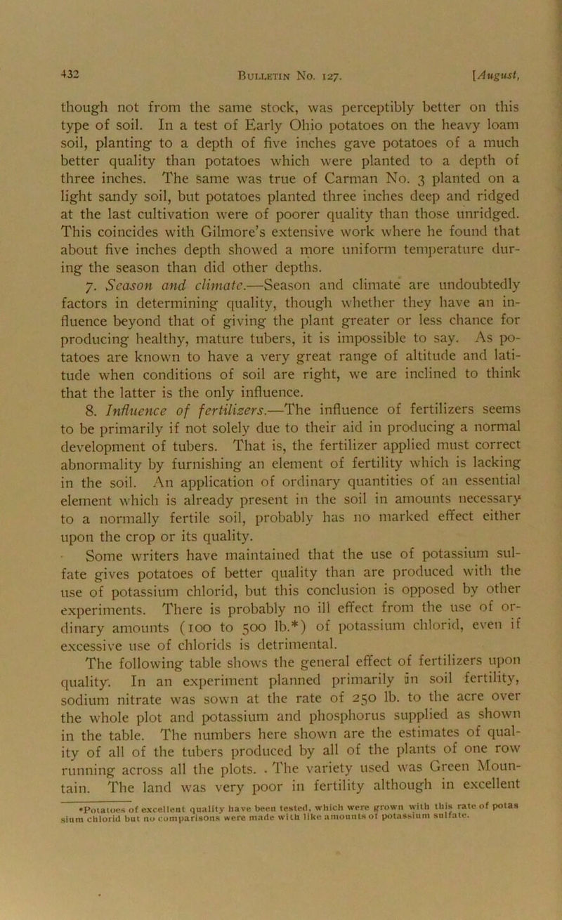 though not from the same stock, was perceptibly better on this type of soil. In a test of Early Ohio potatoes on the heavy loam soil, planting to a depth of five inches gave potatoes of a much better quality than potatoes which were planted to a depth of three inches. The same was true of Carman No. 3 planted on a light sandy soil, but potatoes planted three inches deep and ridged at the last cultivation were of poorer quality than those unridged. This coincides with Gilmore’s extensive work where he found that about five inches depth showed a more uniform temjierature dur- ing the season than did other depths. 7. Season and climate.—Season and climate are undoubtedly factors in determining quality, though whether they have an in- fluence beyond that of giving the plant greater or less chance for producing healthy, mature tubers, it is impossible to say. As ix)- tatoes are known to have a very great range of altitude and lati- tude when conditions of soil are right, we are inclined to think that the latter is the only influence. 8. Influence of fertilisers.—The influence of fertilizers seems to be primarily if not solely due to their aid in producing a normal development of tubers. That is, the fertilizer applied must correct abnormality by furnishing an element of fertility which is lacking in the soil. An application of ordinary quantities of an essential element which is already present in the soil in amounts necessary to a normally fertile soil, probably has no marked effect either upon the crop or its quality. Some writers have maintained that the use of potassium sul- fate gives potatoes of better quality than are produced with the use of potassium chlorid, but this conclusion is opposed by other experiments. There is probably no ill effect from the use of or- dinary amounts (100 to 500 lb.*) of potassium chlorid, even if excessive use of chlorids is detrimental. The following table shows the general effect of fertilizers upon quality. In an experiment planned primarily an soil fertility, sodium nitrate was sown at the rate of 250 lb. to the acre over the whole plot and potassium and phosphorus supplied as shown in the table. The numbers here shown are the estimates of qual- ity of all of the tubers produced by all of the plants of one row running across all the plots. • The variety used was Green Moun- tain. The land was very poor in fertility although in excellent •Potatoes of excellent quality have been tested, which were ffrown with this rate of potas Siam chlorid but no compari.sOn.s were made with like amountsot potasstum sulfate.