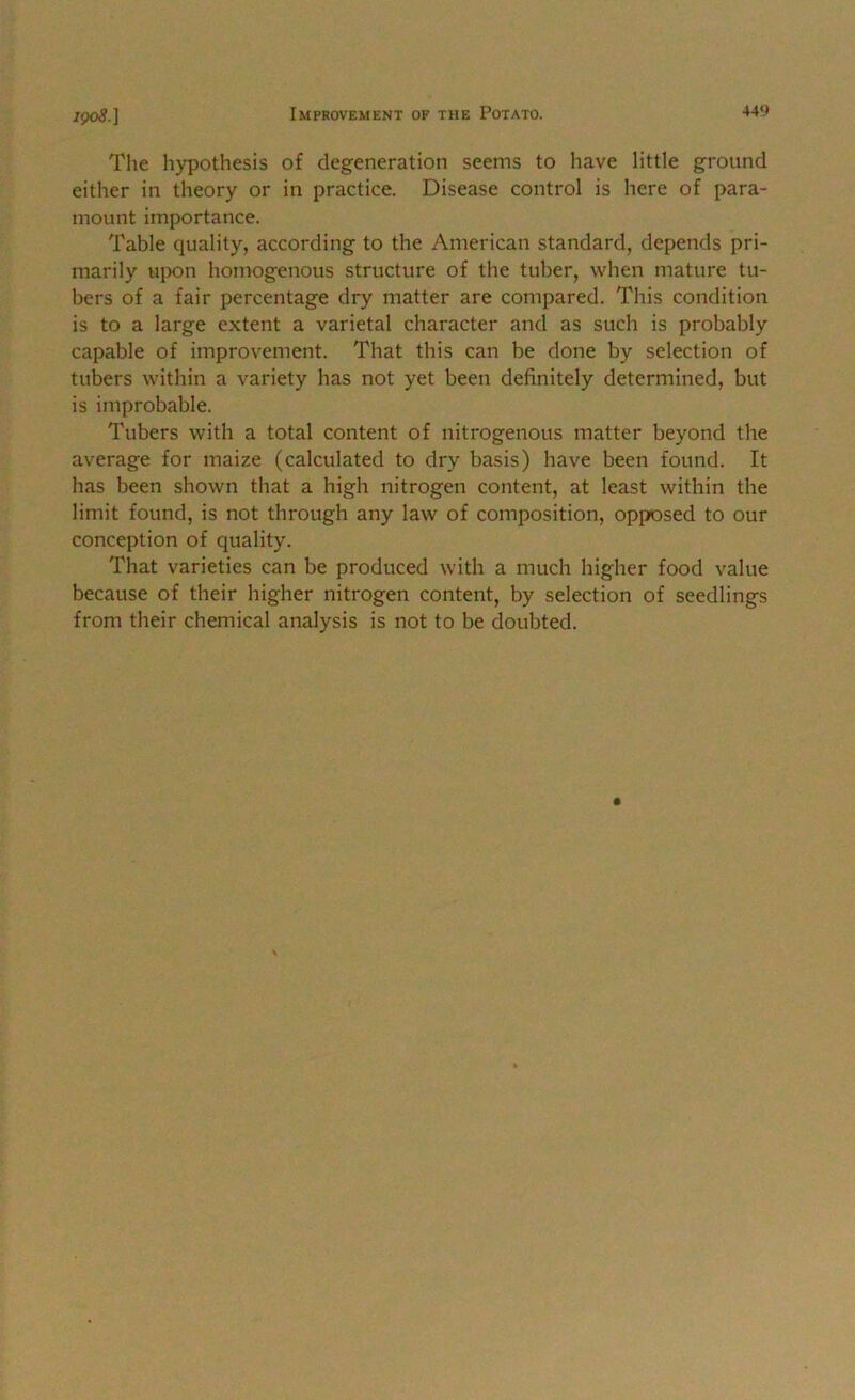 The hypothesis of degeneration seems to have little ground either in theory or in practice. Disease control is here of para- mount importance. Table quality, according to the American standard, depends pri- marily upon homogenous structure of the tuber, when mature tu- bers of a fair percentage dry matter are compared. This condition is to a large extent a varietal character and as such is probably capable of improvement. That this can be done by selection of tubers within a variety has not yet been definitely determined, but is improbable. Tubers with a total content of nitrogenous matter beyond the average for maize (calculated to dry basis) have been found. It has been shown that a high nitrogen content, at least within the limit found, is not through any law of composition, op[X)sed to our conception of quality. That varieties can be produced with a much higher food value because of their higher nitrogen content, by selection of seedlings from their chemical analysis is not to be doubted.