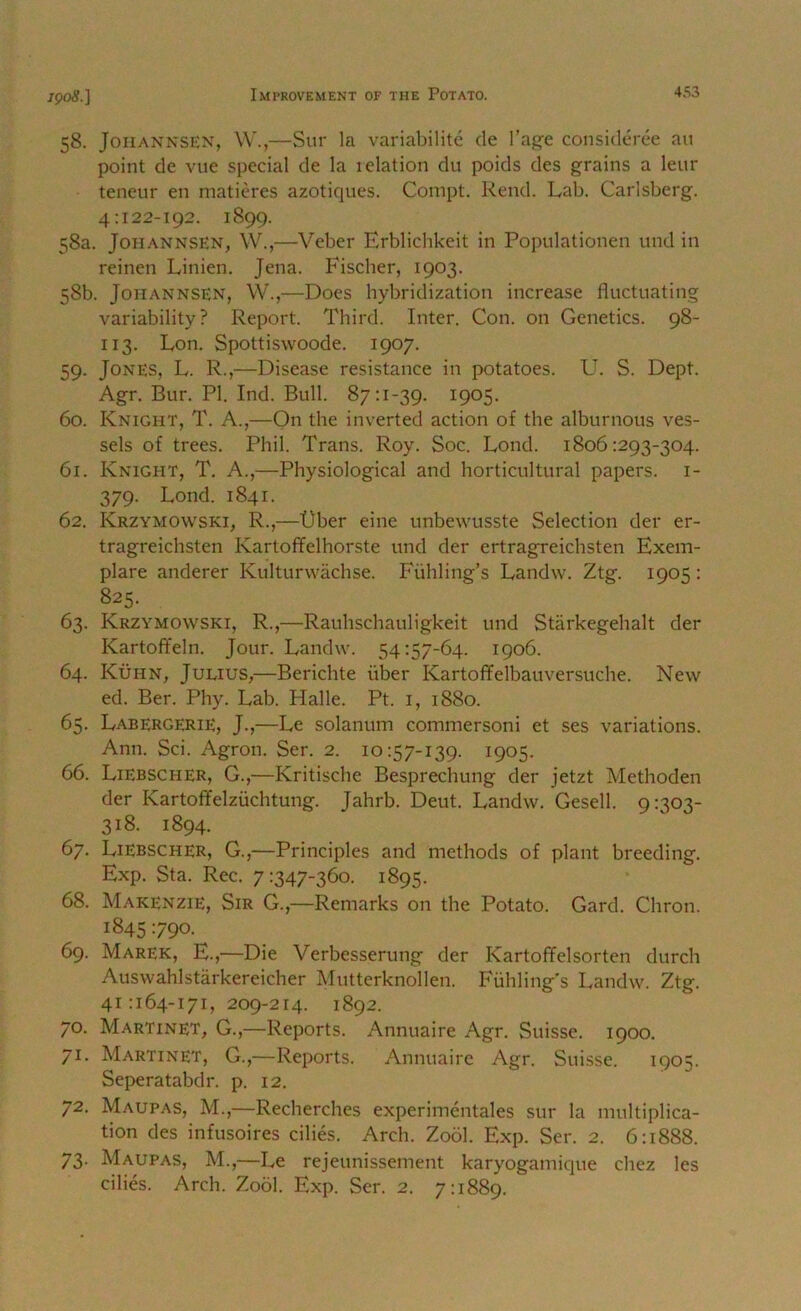 58. JoiiANNSEN, W.,—Sur la variabilite cle I’agfe consideree an point de vue special de la relation du poids des grains a leur teneur en matieres azotiques. Compt. Rend. Lab. Caiisberg. 4:122-192. 1899. 58a. JoHANNSEN, W.,—Veber Erblichkeit in Populationen undin reinen Linien. Jena. Fischer, 1903. 58b. JoHANNSEN, W.,—Does hybridization increase fluctuating variability? Report. Third. Inter. Con. on Genetics. 98- 113. Lon. Spottiswoode. 1907. 59. Jones, L. R.,—Disease resistance in potatoes. U. S. Dept. Agr. Bur. PI. Ind. Bull. 87:1-39. 1905. 60. Knight, T. A.,—On the inverted action of the alburnous ves- sels of trees. Phil. Trans. Roy. Soc. Lond. 1806:293-304. 61. Knight, T. A.,—Physiological and horticultural papers, i- 379. Lond. 1841. 62. Krzymowski, R.,—t)ber eine unbewusste Selection der er- tragreichsten Kartofifelhorste und der ertragreichsten Exem- plare anderer Kulturwachse. Fiihling’s Landw. Ztg. 1905: 825. 63. Krzymowski, R.,—Rauhschauligkeit und Starkegehalt der Kartoffeln. Jour. Landw. 54:57-64. 1906. 64. Kuhn, Julius,—Berichte fiber Kartofifelbauversuche. New ed. Ber. Phy. Lab. Halle. Pt. i, 1880. 65. LabergeriE, J.,—Le solanum commersoni et ses variations. Ann. Sci. Agron. Ser. 2. 10:57-139. 1905. 66. Liebscher, G.,—Kritische Besprecliung der jetzt Methoden der Kartoffelzuchtung. Jahrb. Deut. Landw. Gesell. 9:303- 318. 1894. 67. Liebscher, G.,—Principles and methods of plant breeding. Exp. Sta. Rec. 7:347-360. 1895. 68. Makenzie, Sir G.,—Remarks on the Potato. Gard. Chron. 1845 790. 69. Marek, E.,—Die Verbesserung der Kartoffelsorten durch Auswahlstarkereicher Mutterknollen. Fuhling's Landw. Ztg. 41 :i64-I7i, 209-214. 1892. 70. Martinet, G.,—Reports. Annuaire Agr. Suisse. 1900. 71. Martinet, G.,—Reports. Annuaire Agr. Suisse. 1905. Seperatabdr. p. 12. 72. Maupas, M.,—Recherches experimentales sur la multiplica- tion des infusoires cilies. Arch. Zool. Exp. Ser. 2. 6:1888. 73. Maupas, M.,—Le rejeunissement karyogamique chez les cilies. Arch. Zool. Exp. Ser. 2. 7:1889.