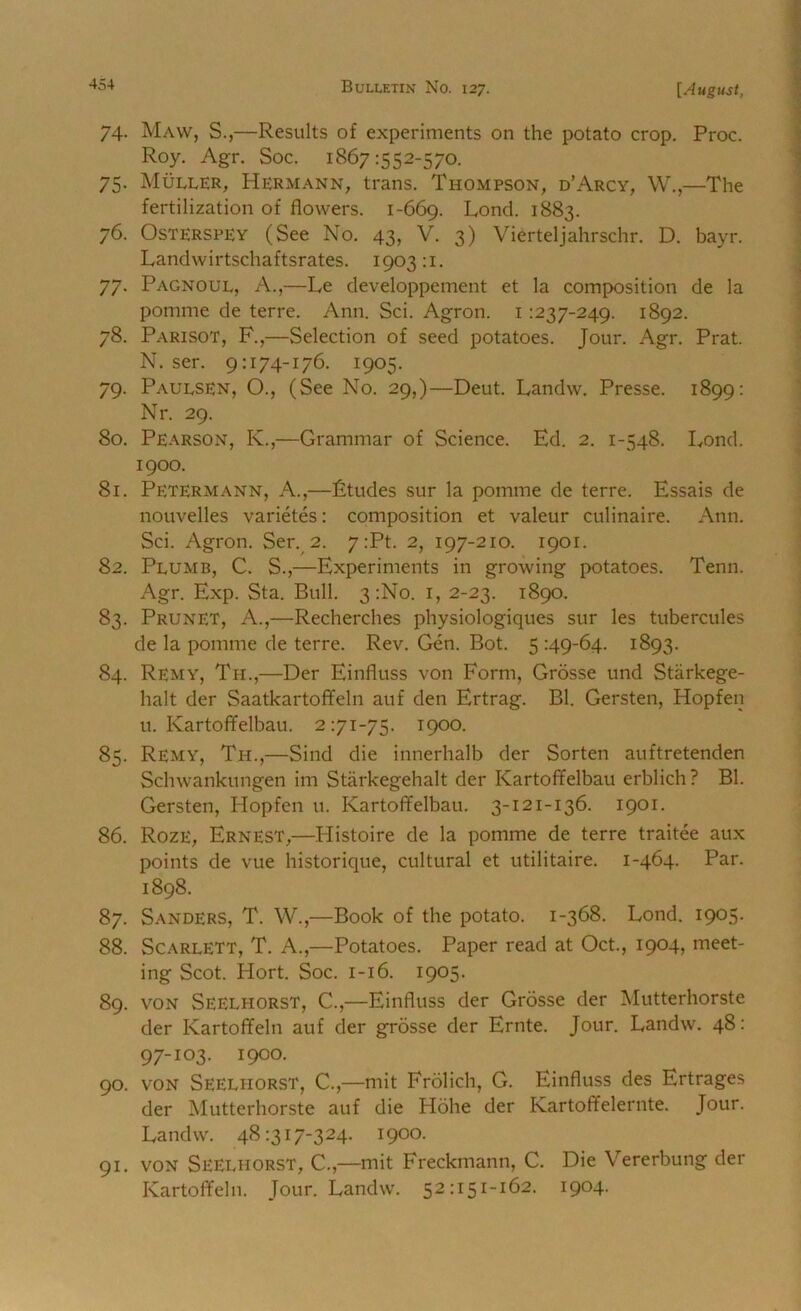 74. Maw, S.,—Results of experiments on the potato crop. Proc. Roy. Agr. Soc. 1867:552-57o. 75. Muller, Hermann, trans. Thompson, d’Arcy, W.,—The fertilization of flowers. 1-669. Lond. 1883. 76. OsTERSPEY (See No. 43, V. 3) Vierteljahrschr. D. bayr. Landwirtschaftsrates. 1903:1. 77. Pagnoul, a.,—Le developpement et la composition de la pomme de terre. Ann. Sci. Agron. i :237-249. 1892. 78. Parisot, F.,—Selection of seed potatoes. Jour. Agr. Prat. N. ser. 9:174-176. 1905. 79. Paulsen, O., (See No. 29,)—Deut. Landw. Presse. 1899: Nr. 29. 80. Pearson, K.,—Grammar of Science. Ed. 2. 1-548. Eond. 1900. 81. Petermann, a.,—Etudes sur la pomme de terre. Essais de nouvelles varietes: composition et valeur culinaire. Ann. Sci. Agron. Ser. 2. 7:Pt. 2, 197-210. 1901. 82. Plumb, C. S.,—Experiments in growing potatoes. Tenn. Agr. Exp. Sta. Bull. 3:No. i, 2-23. 1890. 83. Prunet, a.,—Recherches physiologiques sur les tubercules de la pomme de terre. Rev. Gen. Bot. 5 :49-64. 1893. 84. Remy, Th.,—Der Einfluss von Form, Grosse und Starkege- halt der Saatkartoflfeln auf den Ertrag. Bl. Gersten, Hopfen u. Kartoffelbau. 2:71-75. 1900. 85. Remy, Th.,—Sind die innerhalb der Sorten auftretenden Schwankungen im Starkegehalt der Kartoffelbau erblich? Bl. Gersten, Hopfen u. Kartoffelbau. 3-121-136. 1901. 86. Roze, Ernest,—Histoire de la pomme de terre traitee aux points de vue historique, cultural et utilitaire. 1-464- 1898. 87. Sanders, T. W.,—Book of the potato. 1-368. Lond. 1905. 88. Scarlett, T. A.,—Potatoes. Paper read at Oct., 1904, meet- ing Scot. Hort. Soc. 1-16. 1905. 89. VON Seelhorst, C.,—Einfluss der Grosse der Mutterhorste der Kartoffeln auf der grosse der Ernte. Jour. Landw. 48: 97-103. 1900. 90. VON Seelhorst, C.,—mit Frolich, G. Einfluss des Ertrages der Mutterhorste auf die Hohe der Kartoffelernte. Jour. Landw. 48:317-324. 1900. 91. voN Seelhorst, C.,—mit Freckmann, C. Die Vererbung der Kartoffeln. Jour. Landw. 52:151-162. 1904.