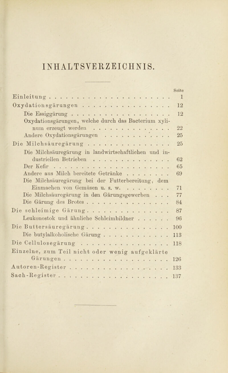 INHALTSVERZEICHNIS. Seite Einleitung 1 Oxydationsgärungen 12 Die Essiggärung 12 Oxydationsgärungen, welche durch das Bacterium xyli- num erzeugt werden 22 Andere Oxydationsgärungen 25 Die Milchsäuregärung 25 Die Milchsäuregärung in landwirtschaftlichen und in- dustriellen Betrieben 62 Der Kefir 65 Andere aus Milch bereitete Getränke 69 Die Milchsäuregärung bei der Futterbereitung, dem Einmachen von Gemüsen u. s. w 71 Die Milchsäuregärung in den Gärungsgewerben ... 77 Die Gärung des Brotes 84 Die schleimige Gärung 87 Leukonostok und ähnliche Schleimbildner 96 Die Buttersäuregärung 100 Die butylalkoholische Gärung 113 DieCellulosegärung 118 Einzelne, zum Teil nicht oder wenig aufgeklärte Gärungen 126 Autoren-Register 133 Sach-Register 137
