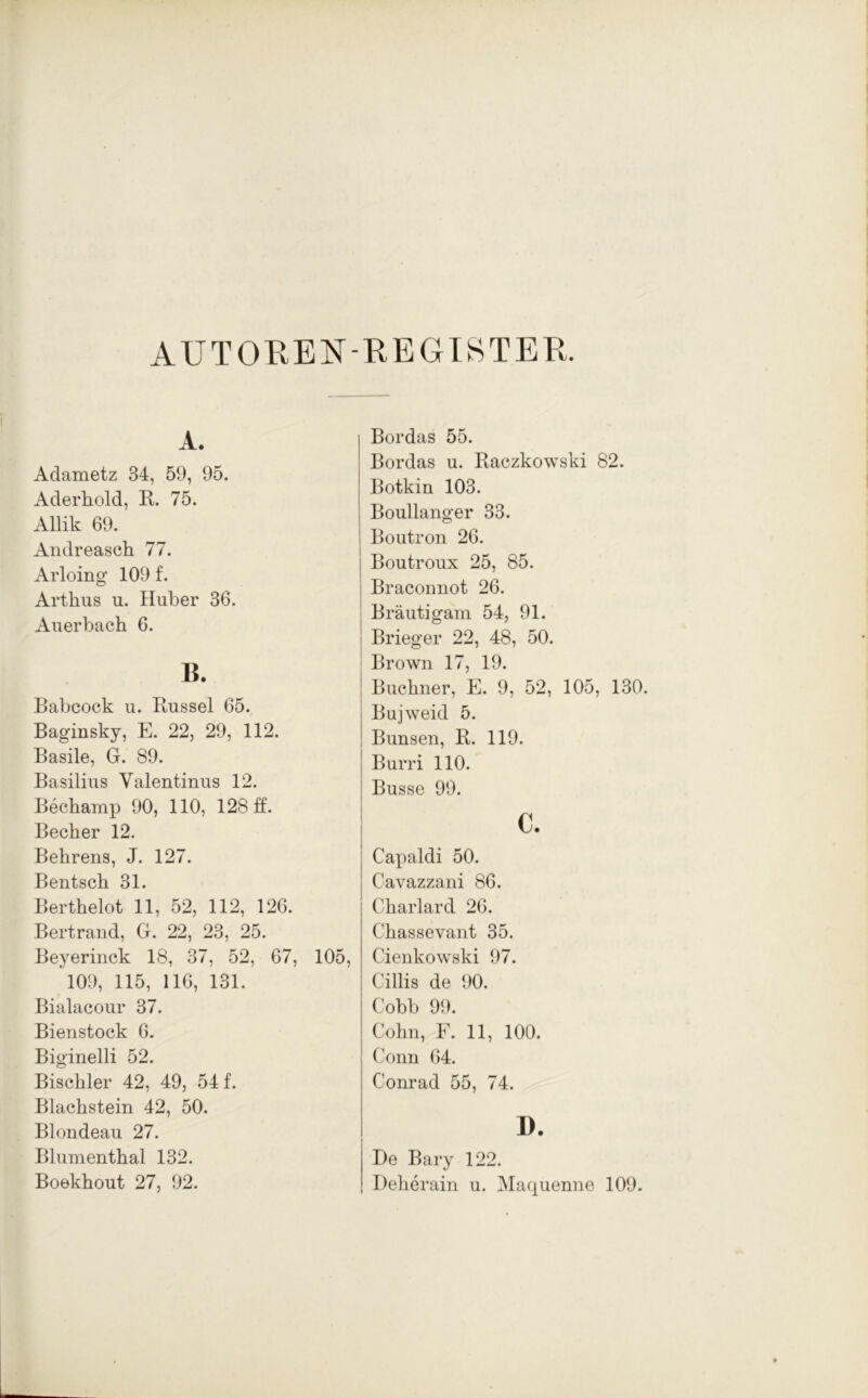 AU TORE IST-REGISTER. A. Adametz 34, 59, 95. Aderhold, R. 75. Allik 69. Andreasch 77. Arloing 109 f. Arthus u. Huber 36. Auerbach 6. B. Babcock u. Bussel 65. Baginsky, E. 22, 29, 112. Basile, G. 89. Basilius Valentinus 12. Bechamp 90, 110, 128 ff. Becher 12. Behrens, J. 127. Bentsch 31. Berthelot 11, 52, 112, 126. Bertrand, G. 22, 23, 25. Beyerinck 18, 37, 52, 67, 105 109, 115, 116, 131. Bialacour 37. Bienstock 6. Biginelli 52. Bischler 42, 49, 54 f. Blachstein 42, 50. Blondeau 27. Blumenthal 132. Boekhout 27, 92. Bordas 55. Bordas u. Raczkowski 82. Botkin 103. Boullanger 33. Boutron 26. Boutroux 25, 85. Braconnot 26. ' Bräutigam 54, 91. | Brieger 22, 48, 50. Brown 17, 19. Büchner, E. 9, 52, 105, 130. Bujweid 5. Bunsen, R. 119. Burri 110. Busse 99. c. Capaldi 50. Cavazzani 86. Charlard 26. Chassevant 35. Cienkowski 97. Cillis de 90. Cobb 99. Cohn, F. 11, 100. Conn 64. Conrad 55, 74. I). De Bary 122. Deherain u. Maquenne 109.