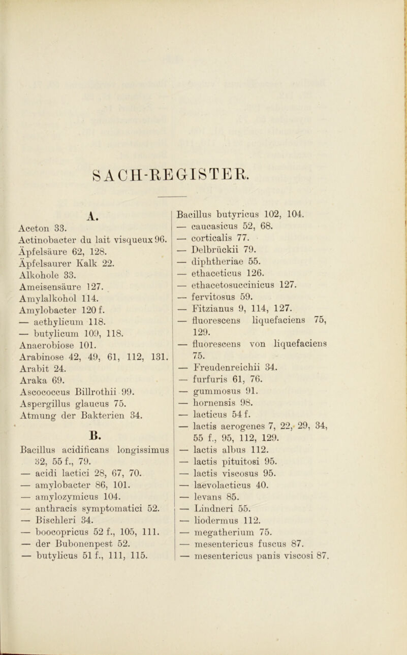SACH REGISTER. A. Aceton 33. Actinobacter da lait visqueux96. Äpfelsäure 62, 128. Äpfelsaurer Kalk 22. Alkohole 33. Ameisensäure 127. Amylalkohol 114. Amylobacter 120 f. — aethylicum 118. — butylicum 109, 118. Anaerobiose 101. Arabinose 42, 49, 61, 112, 131. Arabit 24. Araka 69. Ascococcus Billrothii 99. Aspergillus glaucus 75. Atmung der Bakterien 34. B. Bacillus acidificans longissimus 32, 55 f-, 79. — acidi lactici 28, 67, 70. — amylobacter 86, 101. — amylozymicus 104. — anthracis symptomatici 52. — Bischleri 34. — boocopricus 52 f., 105, 111. — der Bubonenpest 52. — butylicus 51 f., 111, 115. Bacillus butyricus 102, 104. — caucasicus 52, 68. — corticalis 77. — Delbrückii 79. — diphtheriae 55. — ethaceticus 126. — ethacetosuccinicus 127. — fervitosus 59. — Fitzianus 9, 114, 127. — fluorescens liquefaciens 75, 129. — fluorescens von liquefaciens 75. — Freudenreichii 34. — furfuris 61, 76. — gummosus 91. — hornensis 98. — lacticus 54 f. — lactis aerogenes 7, 22, 29, 34, 55 f., 95, 112, 129. — lactis albus 112. — lactis pituitosi 95. — lactis viscosus 95. — laevolacticus 40. — levans 85. — Lindneri 55. — liodermus 112. — megatherium 75. — mesentericus fuscus 87. — mesentericus panis viscosi 87.