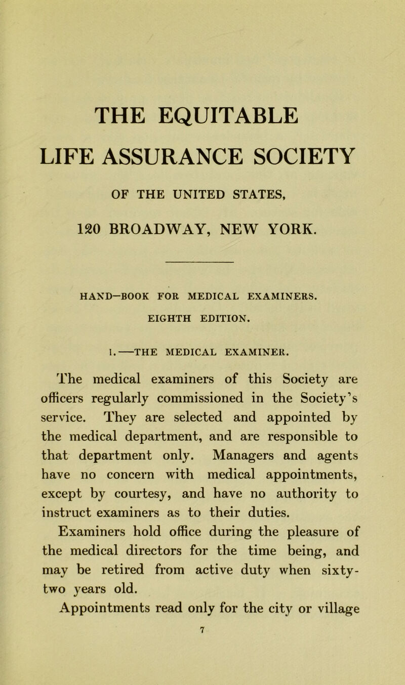 LIFE ASSURANCE SOCIETY OF THE UNITED STATES, 120 BROADWAY, NEW YORK. HAND-BOOK FOR MEDICAL EXAMINERS. EIGHTH EDITION. I. THE MEDICAL EXAMINER. The medical examiners of this Society are officers regularly commissioned in the Society's service. They are selected and appointed by the medical department, and are responsible to that department only. Managers and agents have no concern with medical appointments, except by courtesy, and have no authority to instruct examiners as to their duties. Examiners hold office during the pleasure of the medical directors for the time being, and may be retired from active duty when sixty- two years old. Appointments read only for the city or village