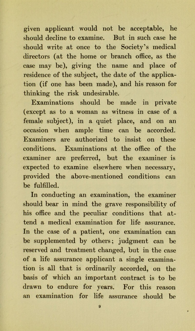 given applicant would not be acceptable, he should decline to examine. But in such case he should write at once to the Society’s medical directors (at the home or branch office, as the case may be), giving the name and place of residence of the subject, the date of the applica- tion (if one has been made), and his reason for thinking the risk undesirable. Examinations should be made in private (except as to a woman as witness in case of a female subject), in a quiet place, and on an occasion when ample time can be accorded. Examiners are authorized to insist on these conditions. Examinations at the office of the examiner are preferred, but the examiner is expected to examine elsewhere when necessary, provided the above-mentioned conditions can be fulfilled. In conducting an examination, the examiner should bear in mind the grave responsibility of his office and the peculiar conditions that at- tend a medical examination for life assurance. In the case of a patient, one examination can be supplemented by others; judgment can be reserved and treatment changed, but in the case of a life assurance applicant a single examina- tion is all that is ordinarily accorded, on the basis of which an important contract is to be drawn to endure for years. For this reason an examination for life assurance should be »