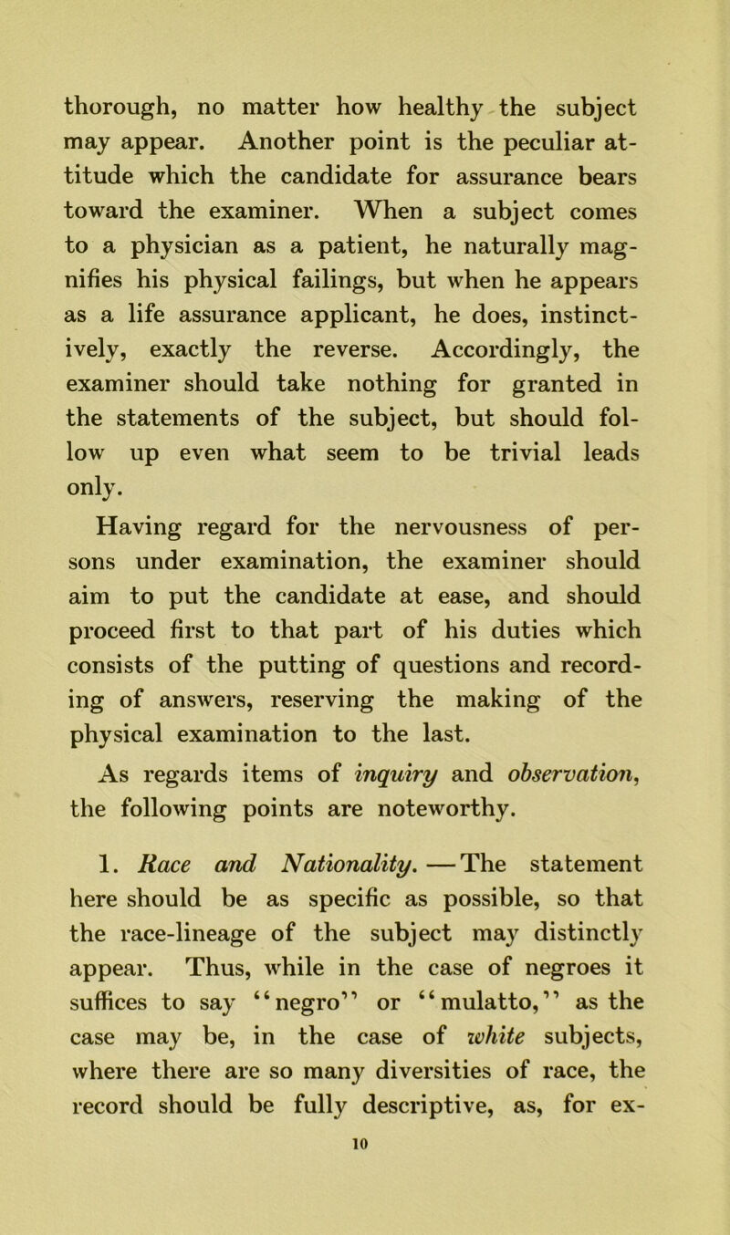 thorough, no matter how healthy the subject may appear. Another point is the peculiar at- titude which the candidate for assurance bears toward the examiner. When a subject comes to a physician as a patient, he naturally mag- nifies his physical failings, but when he appears as a life assurance applicant, he does, instinct- ively, exactly the reverse. Accordingly, the examiner should take nothing for granted in the statements of the subject, but should fol- low up even what seem to be trivial leads only. Having regard for the nervousness of per- sons under examination, the examiner should aim to put the candidate at ease, and should proceed first to that part of his duties which consists of the putting of questions and record- ing of answers, reserving the making of the physical examination to the last. As regards items of inquiry and observation, the following points are noteworthy. 1. Race and Nationality. —The statement here should be as specific as possible, so that the race-lineage of the subject may distinctly appear. Thus, while in the case of negroes it suffices to say “negro1’ or “mulatto,11 as the case may be, in the case of white subjects, where there are so many diversities of race, the record should be fully descriptive, as, for ex-