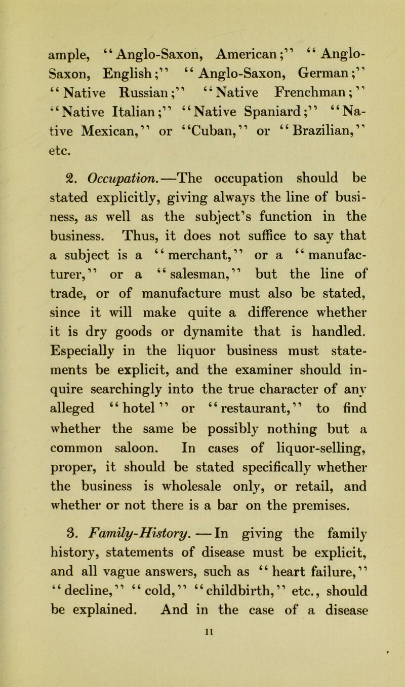 ample, “Anglo-Saxon, American;” “Anglo- Saxon, English;” “Anglo-Saxon, German;” 4 4 Native Russian;” “ Native Frenchman;1 ’ “Native Italian;” “Native Spaniard;” “Na- tive Mexican,” or “Cuban,” or “Brazilian,” etc. 2. Occupation.—The occupation should be stated explicitly, giving always the line of busi- ness, as well as the subject’s function in the business. Thus, it does not suffice to say that a subject is a “merchant,” or a “manufac- turer, ” or a “ salesman,11 but the line of trade, or of manufacture must also be stated, since it will make quite a difference whether it is dry goods or dynamite that is handled. Especially in the liquor business must state- ments be explicit, and the examiner should in- quire searchingly into the true character of any alleged 4 4 hotel ” or 44 restaurant,11 to find whether the same be possibly nothing but a common saloon. In cases of liquor-selling, proper, it should be stated specifically whether the business is wholesale only, or retail, and whether or not there is a bar on the premises. 3. Family-History. — In giving the family history, statements of disease must be explicit, and all vague answers, such as 4 4 heart failure,11 “decline,” “cold,” 44childbirth,” etc., should be explained. And in the case of a disease n