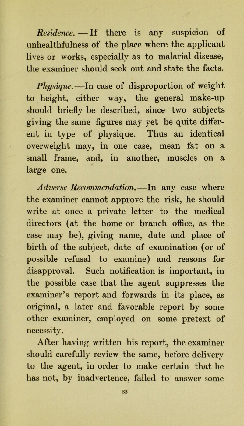 Residence. — If there is any suspicion of unhealthfulness of the place where the applicant lives or works, especially as to malarial disease, the examiner should seek out and state the facts. Physique.—In case of disproportion of weight to height, either way, the general make-up should briefly be described, since two subjects giving the same figures may yet be quite differ- ent in type of physique. Thus an identical overweight may, in one case, mean fat on a small frame, and, in another, muscles on a large one. Adverse Recommendation.—In any case where the examiner cannot approve the risk, he should write at once a private letter to the medical directors (at the home or branch office, as the case may be), giving name, date and place of birth of the subject, date of examination (or of possible refusal to examine) and reasons for disapproval. Such notification is important, in the possible case that the agent suppresses the examiner’s report and forwards in its place, as original, a later and favorable report by some other examiner, employed on some pretext of necessity. After having written his report, the examiner should carefully review the same, before delivery to the agent, in order to make certain that he has not, by inadvertence, failed to answer some