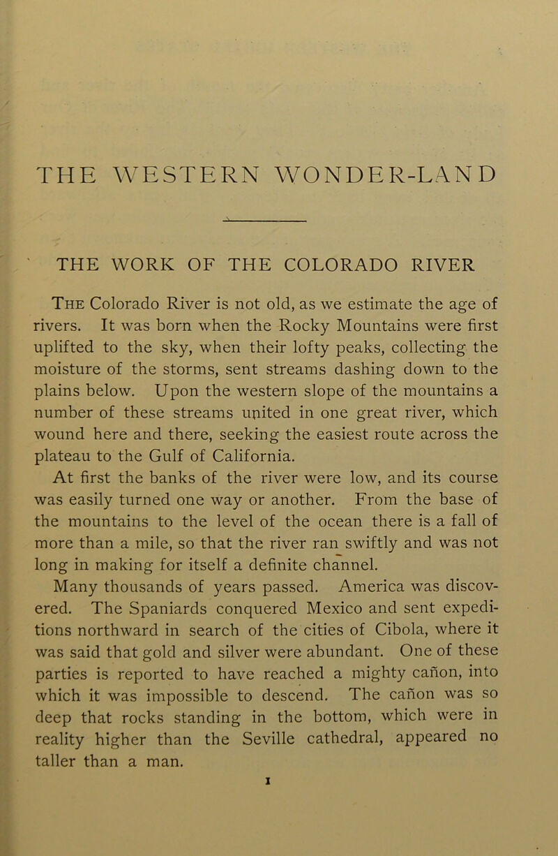 THE WESTERN WONDER-LAND THE WORK OF THE COLORADO RIVER The Colorado River is not old, as we estimate the age of rivers. It was born when the Rocky Mountains were first uplifted to the sky, when their lofty peaks, collecting the moisture of the storms, sent streams dashing down to the plains below. Upon the western slope of the mountains a number of these streams united in one great river, which wound here and there, seeking the easiest route across the plateau to the Gulf of California. At first the banks of the river were low, and its course was easily turned one way or another. From the base of the mountains to the level of the ocean there is a fall of more than a mile, so that the river ran swiftly and was not long in making for itself a definite channel. Many thousands of years passed. America was discov- ered. The Spaniards conquered Mexico and sent expedi- tions northward in search of the cities of Cibola, where it was said that gold and silver were abundant. One of these parties is reported to have reached a mighty canon, into which it was impossible to descend. The canon was so deep that rocks standing in the bottom, which were in reality higher than the Seville cathedral, appeared no taller than a man.