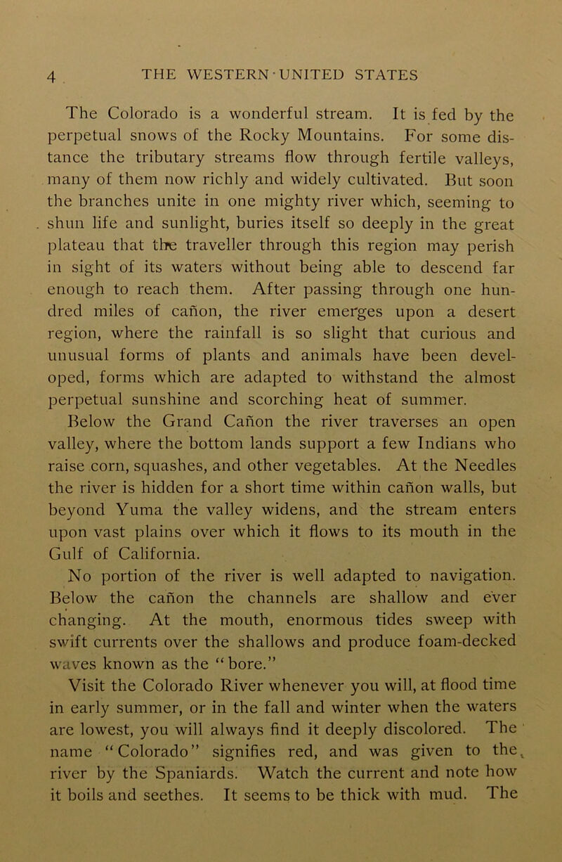 The Colorado is a wonderful stream. It is fed by the perpetual snows of the Rocky Mountains. For some dis- tance the tributary streams flow through fertile valleys, many of them now richly and widely cultivated. But soon the branches unite in one mighty river which, seeming to shun life and sunlight, buries itself so deeply in the great plateau that thre traveller through this region may perish in sight of its waters without being able to descend far enough to reach them. After passing through one hun- dred miles of canon, the river emerges upon a desert region, where the rainfall is so slight that curious and unusual forms of plants and animals have been devel- oped, forms which are adapted to withstand the almost perpetual sunshine and scorching heat of summer. Below the Grand Canon the river traverses an open valley, where the bottom lands support a few Indians who raise corn, squashes, and other vegetables. At the Needles the river is hidden for a short time within canon walls, but beyond Yuma the valley widens, and the stream enters upon vast plains over which it flows to its mouth in the Gulf of California. No portion of the river is well adapted to navigation. Below the canon the channels are shallow and ever changing. At the mouth, enormous tides sweep with swift currents over the shallows and produce foam-decked waves known as the “bore.” Visit the Colorado River whenever you will, at flood time in early summer, or in the fall and winter when the waters are lowest, you will always find it deeply discolored. The ' name “Colorado” signifies red, and was given to the. river by the Spaniards. Watch the current and note how it boils and seethes. It seems to be thick with mud. The