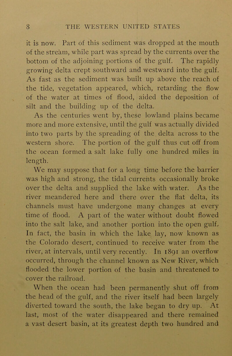 it is now. Part of this sediment was dropped at the mouth of the stream, while part was spread by the currents over the bottom of the adjoining portions of the gulf. The rapidly growing delta crept southward and westward into the gulf. As fast as the sediment was built up above the reach of the tide, vegetation appeared, which, retarding the flow of the water at times of flood, aided the deposition of silt and the building up of the delta. As the centuries went by, these lowland plains became more and more extensive, until the gulf was actually divided into two parts by the spreading of the delta across to the western shore. The portion of the gulf thus cut off from the ocean formed a salt lake fully one hundred miles in length. We may suppose that for a long time before the barrier was high and strong, the tidal currents occasionally broke over the delta and supplied the lake with water. As the river meandered here and there over the flat delta, its channels must have undergone many changes at every time of flood. A part of the water without doubt flowed into the salt lake, and another portion into the open gulf. In fact, the basin in which the lake lay, now known as the Colorado desert, continued to receive water from the river, at intervals, until very recently. In 1891 an overflow occurred, through the channel known as New River, which flooded the lower portion of the basin and threatened to cover the railroad. When the ocean had been permanently shut off from the head of the gulf, and the river itself had been largely diverted toward the south, the lake began to dry up. At last, most of the water disappeared and there remained a vast desert basin, at its greatest depth two hundred and