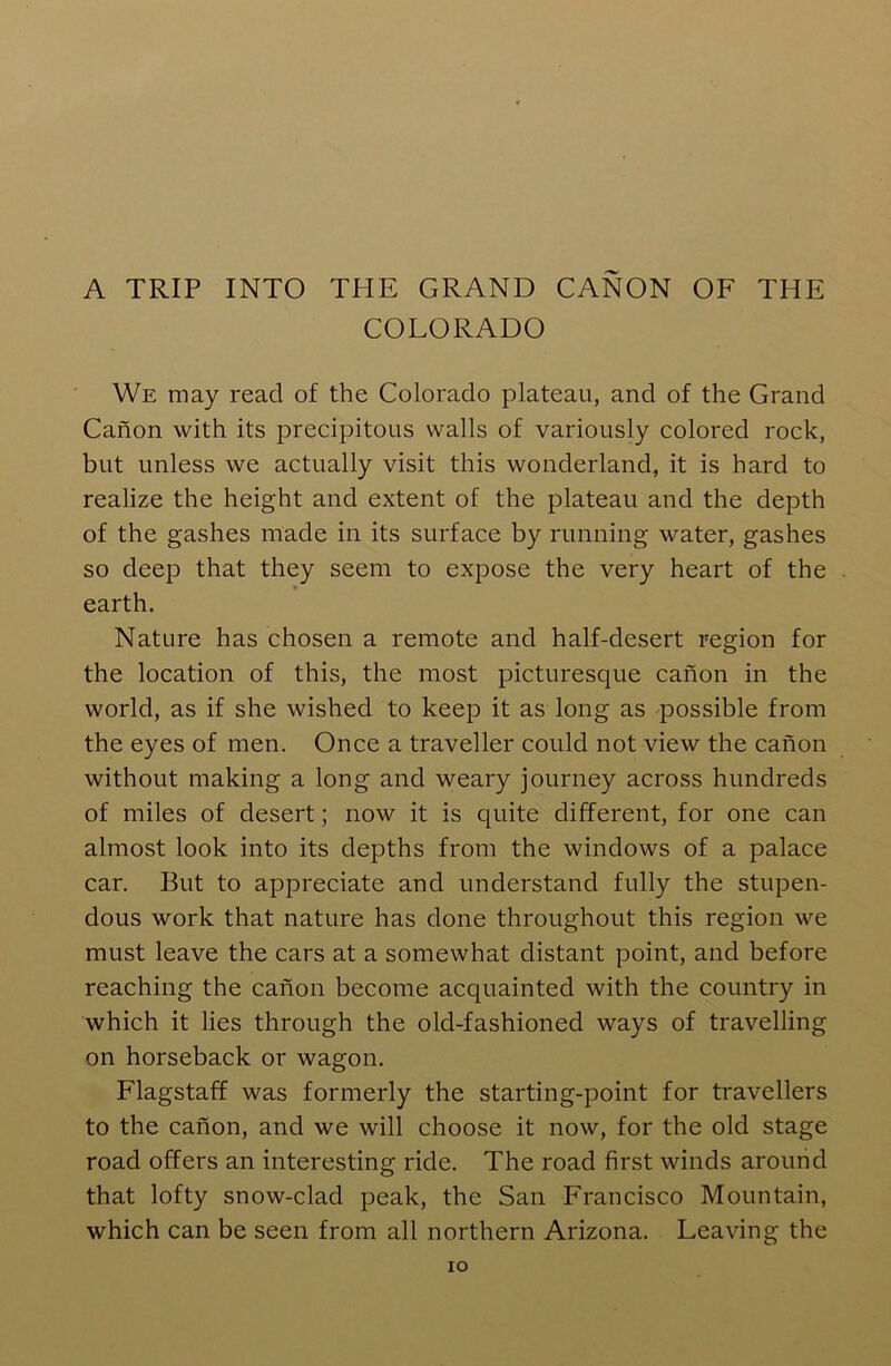 A TRIP INTO THE GRAND CANON OF THE COLORADO We may read of the Colorado plateau, and of the Grand Canon with its precipitous walls of variously colored rock, but unless we actually visit this wonderland, it is hard to realize the height and extent of the plateau and the depth of the gashes made in its surface by running water, gashes so deep that they seem to expose the very heart of the earth. Nature has chosen a remote and half-desert region for the location of this, the most picturesque canon in the world, as if she wished to keep it as long as possible from the eyes of men. Once a traveller could not view the canon without making a long and weary journey across hundreds of miles of desert; now it is quite different, for one can almost look into its depths from the windows of a palace car. But to appreciate and understand fully the stupen- dous work that nature has done throughout this region we must leave the cars at a somewhat distant point, and before reaching the canon become acquainted with the country in which it lies through the old-fashioned ways of travelling on horseback or wagon. Flagstaff was formerly the starting-point for travellers to the canon, and we will choose it now, for the old stage road offers an interesting ride. The road first winds around that lofty snow-clad peak, the San Francisco Mountain, which can be seen from all northern Arizona. Leaving the IO