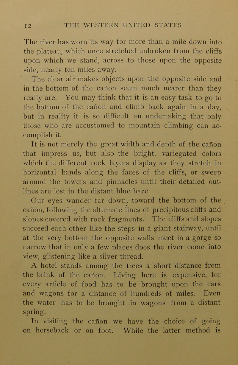 The river has worn its way for more than a mile down into the plateau, which once stretched unbroken from the cliffs upon which we stand, across to those upon the opposite side, nearly ten miles away. The clear air makes objects upon the opposite side and in the bottom of the canon seem much nearer than they really are. You may think that it is an easy task to go to the bottom of the canon and climb back again in a day, but in reality it is so difficult an undertaking that only those who are accustomed to mountain climbing can ac- complish it. It is not merely the great width and depth of the canon that impress us, but also the bright, variegated colors which the different rock layers display as they stretch in horizontal bands along the faces of the cliffs, or sweep around the towers and pinnacles until their detailed out- lines are lost in the distant blue haze. Our eyes wander far down, toward the bottom of the canon, following the alternate lines of precipitous cliffs and slopes covered with rock fragments. The cliffs and slopes succeed each other like the steps in a giant stairway, until at the very bottom the opposite walls meet in a gorge so narrow that in only a few places does the river come into view, glistening like a silver thread. A hotel stands among the trees a short distance from the brink of the canon. Living here is expensive, for every article of food has to be brought upon the cars and wagons for a distance of hundreds of miles. Even the water has to be brought in wagons from a distant spring. In visiting the canon we have the choice of going on horseback or on foot. While the latter method is