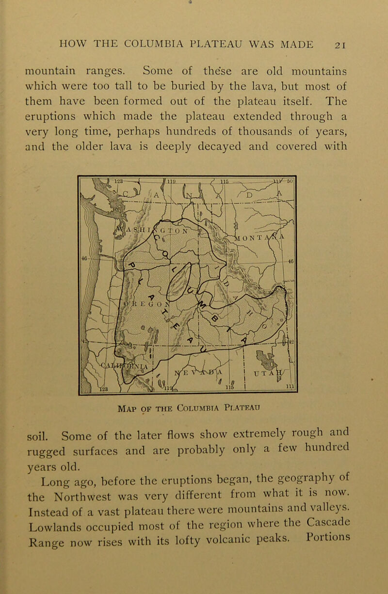 mountain ranges. Some of these are old mountains which were too tall to be buried by the lava, but most of them have been formed out of the plateau itself. The eruptions which made the plateau extended through a very long time, perhaps hundreds of thousands of years, and the older lava is deeply decayed and covered with Map 9F the Columbia Plateau soil. Some of the later flows show extremely rough and rugged surfaces and are probably only a few bundled years old. Long ago, before the eruptions began, the geography of the Northwest was very different from what it is now. Instead of a vast plateau there were mountains and valleys. Lowlands occupied most of the region where the Cascade Range now rises with its lofty volcanic peaks. Portions