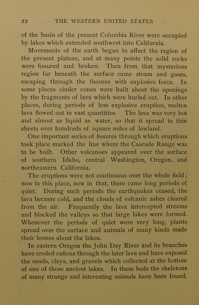 of the basin of the present Columbia River were occupied by lakes which extended southwest into California. Movements of the earth began to affect the region of the present plateau, and at many points the solid rocks were fissured and broken. Then from that mysterious region far beneath the surface came steam and gases, escaping through the fissures with explosive force. In some places cinder cones were built about the openings by the fragments of lava which were hurled out. In other places, during periods of less explosive eruption, molten lava flowed out in vast quantities. The lava was very hot and almost as liquid as water, so that it spread in thin sheets over hundreds of square miles of lowland. One important series of fissures through which eruptions took place marked the line where the Cascade Range was to be built. Other volcanoes appeared over the surface of southern Idaho, central Washington, Oregon, and northeastern California. The eruptions were not continuous over the whole field; now in this place, now in that, there came long periods of quiet. During such periods the earthquakes ceased, the lava became cold, and the clouds of volcanic ashes cleared from the air. Frequently the lava intercepted streams and blocked the valleys so that large lakes were formed. Whenever the periods of quiet were very long, plants spread over the surface and animals of many kinds made their homes about the lakes. In eastern Oregon the John Day River and its branches have eroded canons through the later lava and have exposed the sands, clays, and gravels which collected at the bottom of one of those ancient lakes. In these beds the skeletons of many strange and interesting animals have been found.