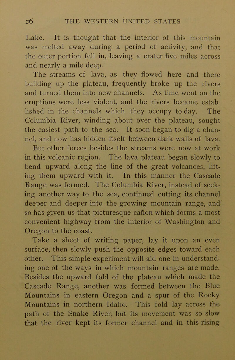 Lake. It is thought that the interior of this mountain was melted away during a period of activity, and that the outer portion fell in, leaving a crater five miles across and nearly a mile deep. The streams of lava, as they flowed here and there building up the plateau, frequently broke up the rivers and turned them into new channels. As time went on the eruptions were less violent, and the rivers became estab- lished in the channels which they occupy to-day. The Columbia River, winding about over the plateau, sought the easiest path to the sea. It soon began to dig a chan- nel, and now has hidden itself between dark walls of lava. But other forces besides the streams were now at work in this volcanic region. The lava plateau began slowly to bend upward along the line of the great volcanoes, lift- ing them upward with it. In this manner the Cascade Range was formed. The Columbia River, instead of seek- ing another way to the sea, continued cutting its channel deeper and deeper into the growing mountain range, and so has given us that picturesque canon which forms a most convenient highway from the interior of Washington and Oregon to the coast. Take a sheet of writing paper, lay it upon an even surface, then slowly push the opposite edges toward each other. This simple experiment will aid one in understand- ing one of the ways in which mountain ranges are made. Besides the upward fold of the plateau which made the Cascade Range, another was formed between the Blue Mountains in eastern Oregon and a spur of the Rocky Mountains in northern Idaho. This fold lay across the path of the Snake River, but its movement was so slow that the river kept its former channel and in this rising