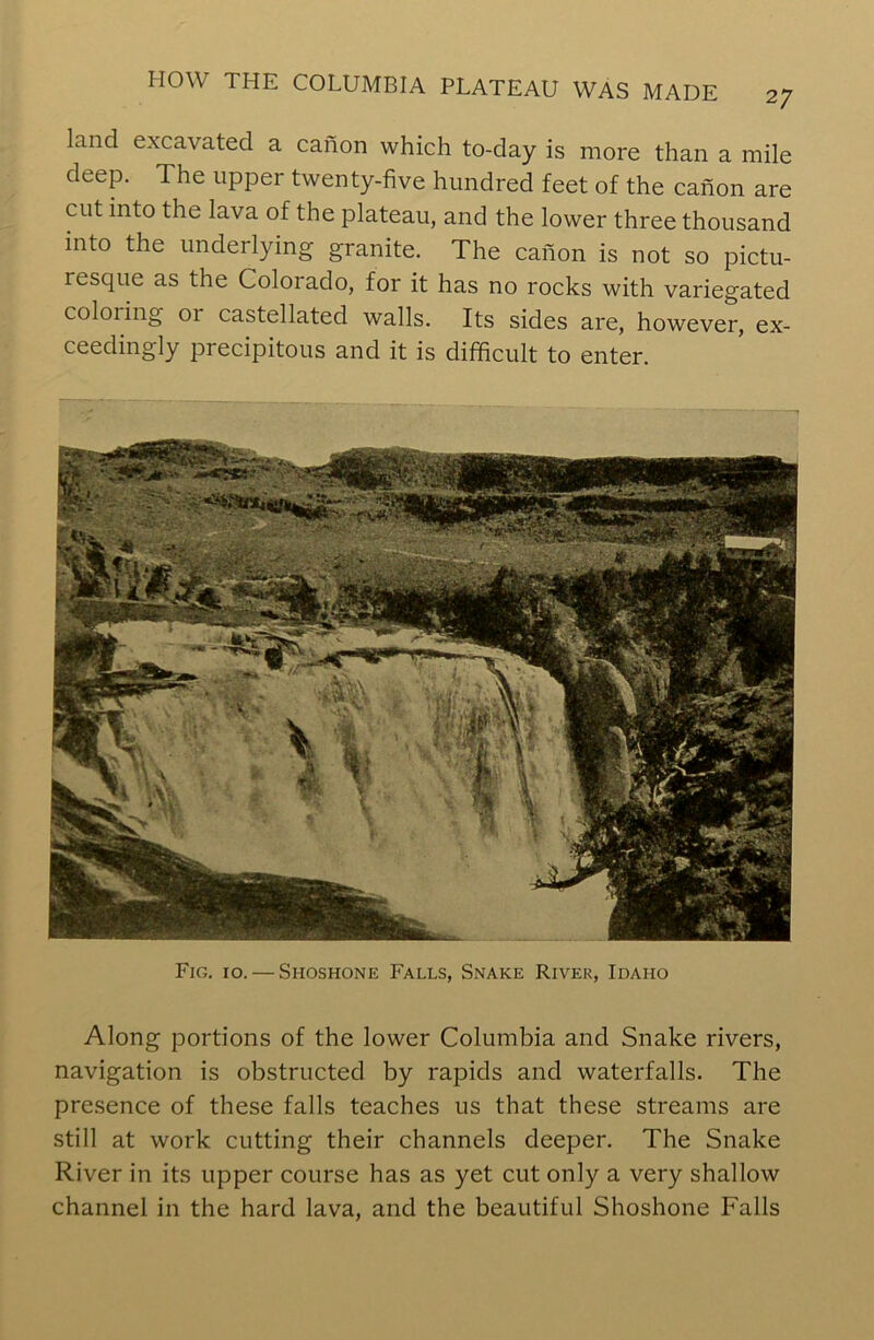 land excavated a canon which to-day is more than a mile deep. The upper twenty-five hundred feet of the canon are cut into the lava of the plateau, and the lower three thousand into the underlying granite. The canon is not so pictu- resque as the Colorado, for it has no rocks with variegated coloring 01 castellated walls. Its sides are, however, ex- ceedingly precipitous and it is difficult to enter. Fig. 10. — Shoshone Falls, Snake River, Idaho Along portions of the lower Columbia and Snake rivers, navigation is obstructed by rapids and waterfalls. The presence of these falls teaches us that these streams are still at work cutting their channels deeper. The Snake River in its upper course has as yet cut only a very shallow channel in the hard lava, and the beautiful Shoshone Falls