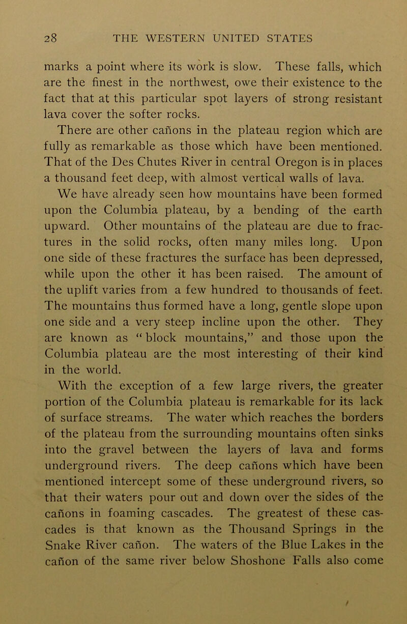 marks a point where its work is slow. These falls, which are the finest in the northwest, owe their existence to the fact that at this particular spot layers of strong resistant lava cover the softer rocks. There are other canons in the plateau region which are fully as remarkable as those which have been mentioned. That of the Des Chutes River in central Oregon is in places a thousand feet deep, with almost vertical walls of lava. We have already seen how mountains have been formed upon the Columbia plateau, by a bending of the earth upward. Other mountains of the plateau are due to frac- tures in the solid rocks, often many miles long. Upon one side of these fractures the surface has been depressed, while upon the other it has been raised. The amount of the uplift varies from a few hundred to thousands of feet. The mountains thus formed have a long, gentle slope upon one side and a very steep incline upon the other. They are known as “ block mountains,” and those upon the Columbia plateau are the most interesting of their kind in the world. With the exception of a few large rivers, the greater portion of the Columbia plateau is remarkable for its lack of surface streams. The water which reaches the borders of the plateau from the surrounding mountains often sinks into the gravel between the layers of lava and forms underground rivers. The deep canons which have been mentioned intercept some of these underground rivers, so that their waters pour out and down over the sides of the canons in foaming cascades. The greatest of these cas- cades is that known as the Thousand Springs in the Snake River canon. The waters of the Blue Lakes in the canon of the same river below Shoshone Falls also come