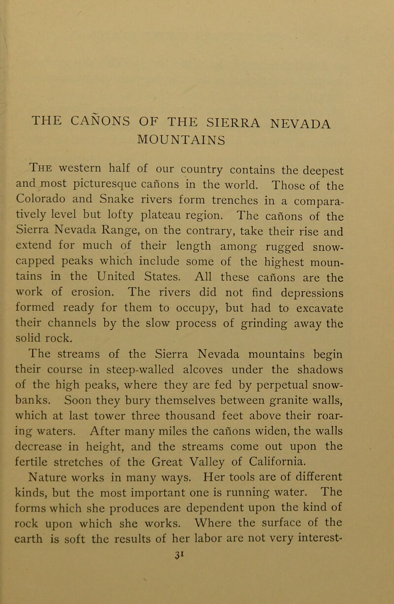 THE CANONS OF THE SIERRA NEVADA MOUNTAINS The western half of our country contains the deepest and most picturesque canons in the world. Those of the Colorado and Snake rivers form trenches in a compara- tively level but lofty plateau region. The canons of the Sierra Nevada Range, on the contrary, take their rise and extend for much of their length among rugged snow- capped peaks which include some of the highest moun- tains in the United States. All these canons are the work of erosion. The rivers did not find depressions formed ready for them to occupy, but had to excavate their channels by the slow process of grinding away the solid rock. The streams of the Sierra Nevada mountains begin their course in steep-walled alcoves under the shadows of the high peaks, where they are fed by perpetual snow- banks. Soon they bury themselves between granite walls, which at last tower three thousand feet above their roar- ing waters. After many miles the canons widen, the walls decrease in height, and the streams come out upon the fertile stretches of the Great Valley of California. Nature works in many ways. Her tools are of different kinds, but the most important one is running water. The forms which she produces are dependent upon the kind of rock upon which she works. Where the surface of the earth is soft the results of her labor are not very interest-