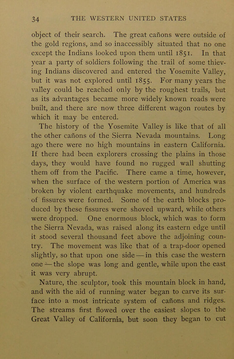 object of their search. The great canons were outside of the gold regions, and so inaccessibly situated that no one except the Indians looked upon them until 1851. In that year a party of soldiers following the trail of some thiev- ing Indians discovered and entered the Yosemite Valley, but it was not explored until 1855. For many years the valley could be reached only by the roughest trails, but as its advantages became more widely known roads were built, and there are now three different wagon routes by which it may be entered. The history of the Yosemite Valley is like that of all the other canons of the Sierra Nevada mountains. Long ago there were no high mountains in eastern California. If there had been explorers crossing the plains in those days, they would have found no rugged wall shutting them off from the Pacific. There came a time, however, when the surface of the western portion of America was broken by violent earthquake movements, and hundreds of fissures were formed. Some of the earth blocks pro- duced by these fissures were shoved upward, while others were dropped. One enormous block, which was to form the Sierra Nevada, was raised along its eastern edge until it stood several thousand feet above the adjoining coun- try. The movement was like that of a trap-door opened slightly, so that upon one side — in this case the western one — the slope was long and gentle, while upon the east it was very abrupt. Nature, the. sculptor, took this mountain block in hand, and with the aid of running water began to carve its sur- face into a most intricate system of canons and ridges. The streams first flowed over the easiest slopes to the Great Valley of California, but soon they began to cut