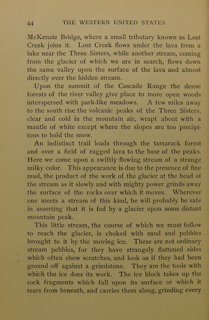 McKenzie Bridge, where a small tributary known as Lost Creek joins it. Lost Creek flows under the lava from a lake near the Three Sisters, while another stream, coming from the glacier of which we are in search, flows down the same valley upon the surface of the lava and almost directly over the hidden stream. Upon the summit of the Cascade Range the dense forests of the river valley give place to more open woods interspersed with park-like meadows. A few miles away to the south rise the volcanic peaks of the Three Sisters, clear and cold in the mountain air, wrapt about with a mantle of white except where the slopes are too precipi- tous to hold the snow. An indistinct trail leads through the tamarack forest and over a field of rugged lava to the base of the peaks. Here we come upon a swiftly flowing stream of a strange milky color. This appearance is due to the presence of fine mud, the product of the work of the glacier at the head of the stream as it slowly and with mighty power grinds away the surface of the rocks over which it moves. Wherever one meets a stream of this kind, he will probably be safe in asserting that it is fed by a glacier upon some distant mountain peak. This little stream, the course of which we must follow to reach the glacier, is choked with sand and pebbles brought to it by the moving ice. These are not ordinary stream pebbles, for they have strangely flattened sides which often' show scratches, and look as if they had been ground off against a grindstone. They are the tools with which the ice does its work. The ice block takes up the rock fragments which fall upon its surface or which it tears from beneath, and carries them along, grinding every