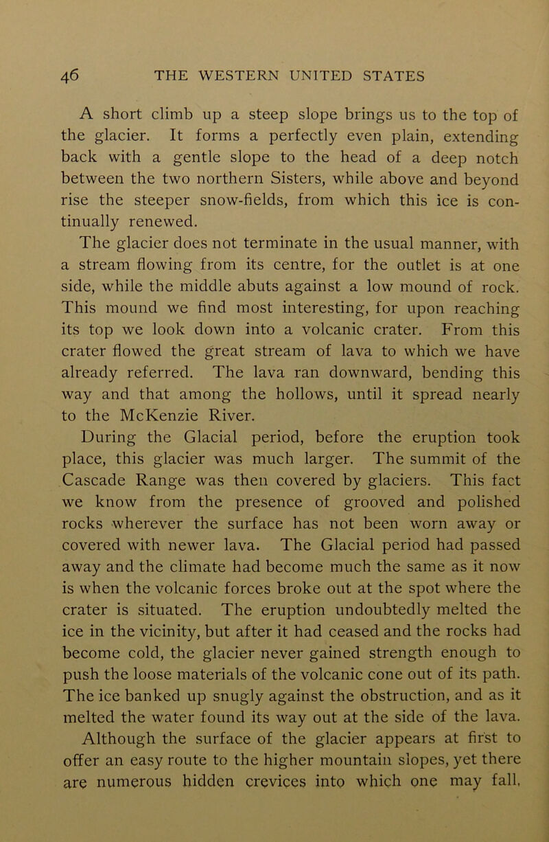 A short climb up a steep slope brings us to the top of the glacier. It forms a perfectly even plain, extending back with a gentle slope to the head of a deep notch between the two northern Sisters, while above and beyond rise the steeper snow-fields, from which this ice is con- tinually renewed. The glacier does not terminate in the usual manner, with a stream flowing from its centre, for the outlet is at one side, while the middle abuts against a low mound of rock. This mound we find most interesting, for upon reaching its top we look down into a volcanic crater. From this crater flowed the great stream of lava to which we have already referred. The lava ran downward, bending this way and that among the hollows, until it spread nearly to the McKenzie River. During the Glacial period, before the eruption took place, this glacier was much larger. The summit of the Cascade Range was then covered by glaciers. This fact we know from the presence of grooved and polished rocks wherever the surface has not been worn away or covered with newer lava. The Glacial period had passed away and the climate had become much the same as it now is when the volcanic forces broke out at the spot where the crater is situated. The eruption undoubtedly melted the ice in the vicinity, but after it had ceased and the rocks had become cold, the glacier never gained strength enough to push the loose materials of the volcanic cone out of its path. The ice banked up snugly against the obstruction, and as it melted the water found its way out at the side of the lava. Although the surface of the glacier appears at first to offer an easy route to the higher mountain slopes, yet there are numerous hidden crevices into which one may fall,