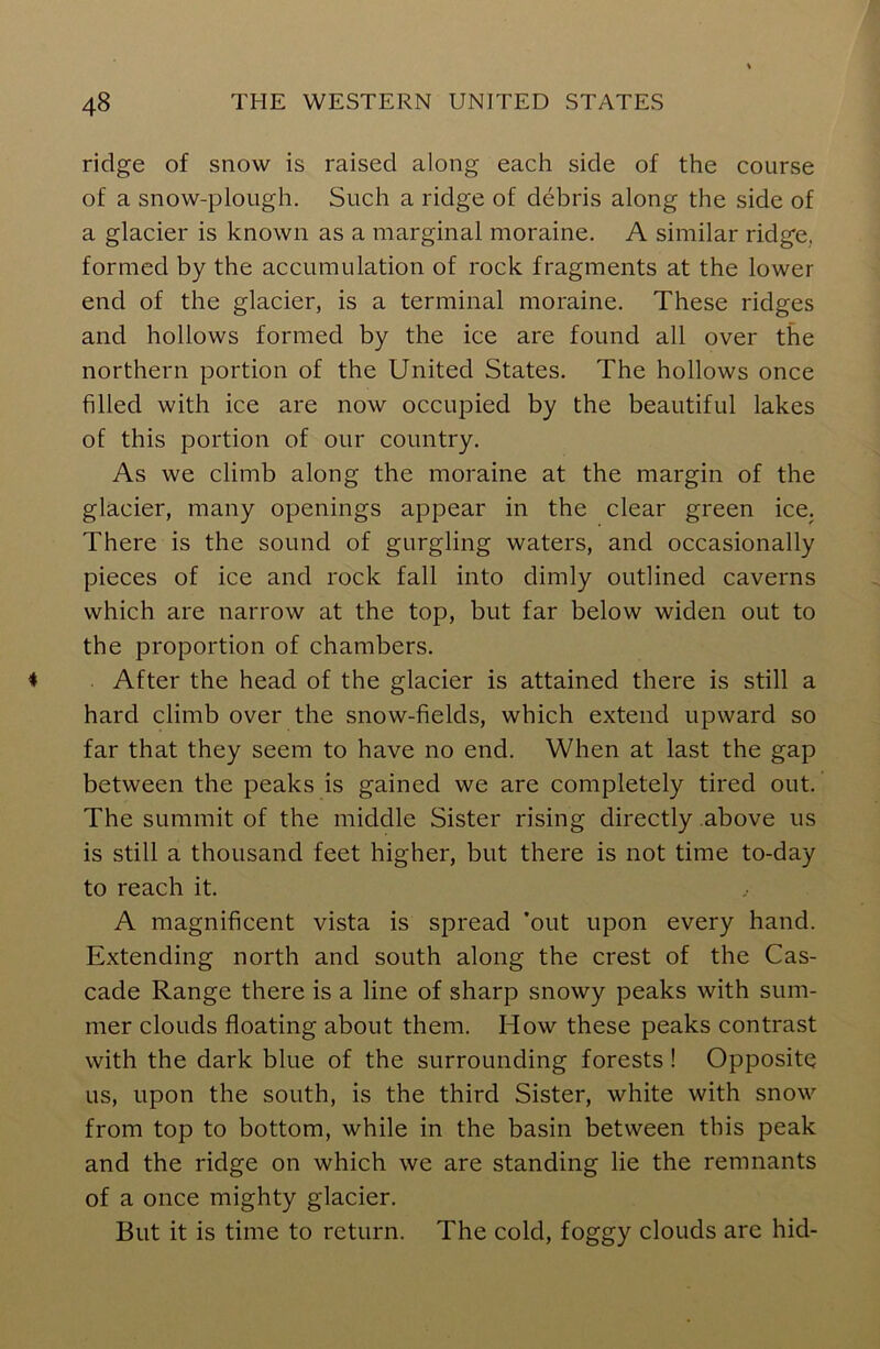 ridge of snow is raised along each side of the course of a snow-plough. Such a ridge of debris along the side of a glacier is known as a marginal moraine. A similar ridge, formed by the accumulation of rock fragments at the lower end of the glacier, is a terminal moraine. These ridges and hollows formed by the ice are found all over the northern portion of the United States. The hollows once filled with ice are now occupied by the beautiful lakes of this portion of our country. As we climb along the moraine at the margin of the glacier, many openings appear in the clear green ice. There is the sound of gurgling waters, and occasionally pieces of ice and rock fall into dimly outlined caverns which are narrow at the top, but far below widen out to the proportion of chambers. After the head of the glacier is attained there is still a hard climb over the snow-fields, which extend upward so far that they seem to have no end. When at last the gap between the peaks is gained we are completely tired out. The summit of the middle Sister rising directly above us is still a thousand feet higher, but there is not time to-day to reach it. A magnificent vista is spread ’out upon every hand. Extending north and south along the crest of the Cas- cade Range there is a line of sharp snowy peaks with sum- mer clouds floating about them. How these peaks contrast with the dark blue of the surrounding forests ! Opposite us, upon the south, is the third Sister, white with snow from top to bottom, while in the basin between this peak and the ridge on which we are standing lie the remnants of a once mighty glacier. But it is time to return. The cold, foggy clouds are hid-