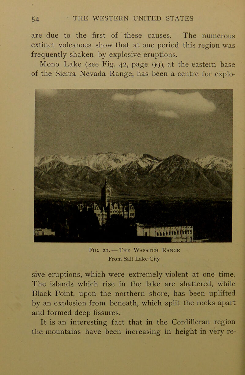 are due to the first of these causes. The numerous extinct volcanoes show that at one period this region was frequently shaken by explosive eruptions. Mono Lake (see Fig. 42, page 99), at the eastern base of the Sierra Nevada Range, has been a centre for explo- Fig. 21. — The Wasatch Range From Salt Lake City sive eruptions, which were extremely violent at one time. The islands which rise in the lake are shattered, while Black Point, upon the northern shore, has been uplifted by an explosion from beneath, which split the rocks apart and formed deep fissures. It is an interesting fact that in the Cordilleran region the mountains have been increasing in height in very re-