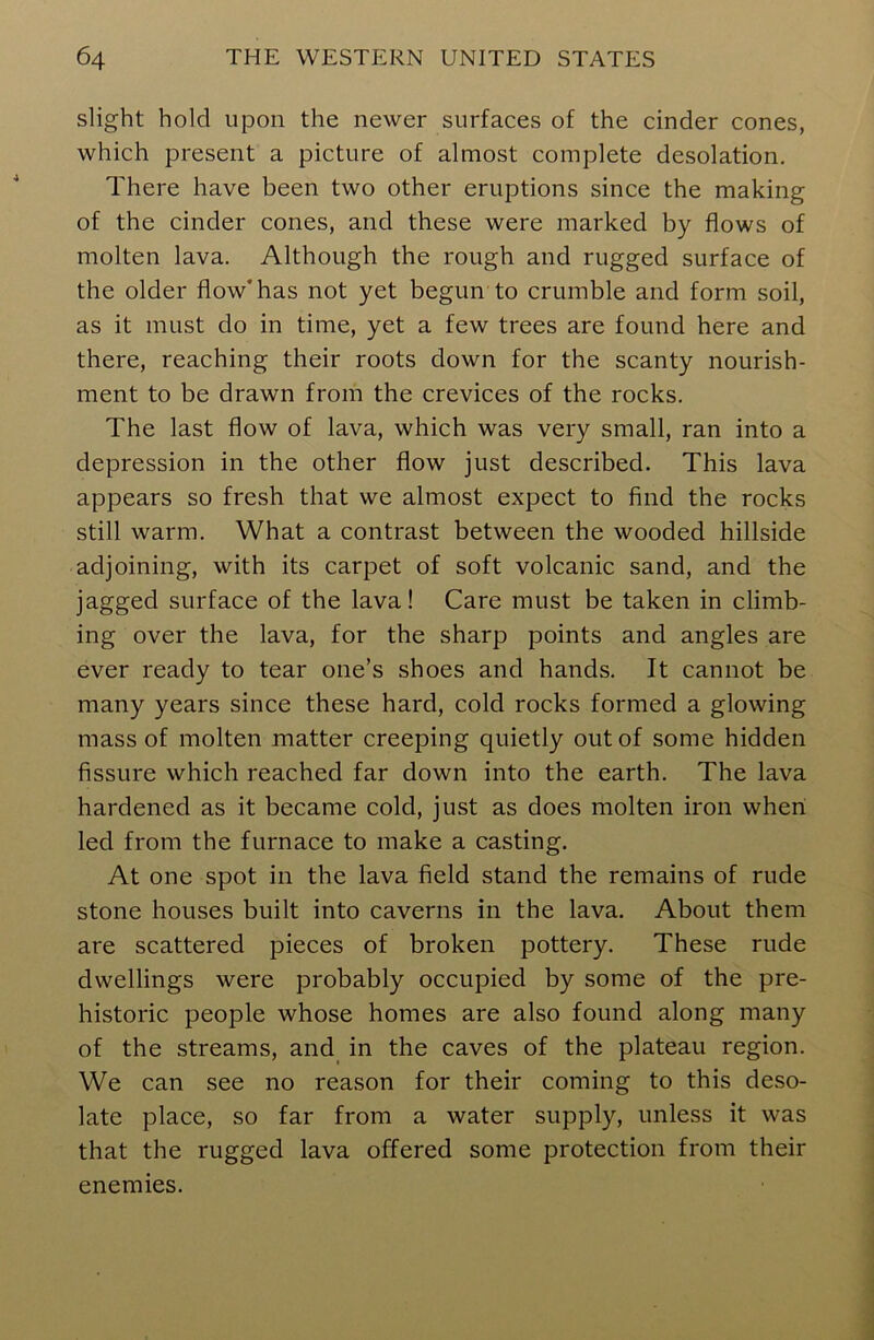 slight hold upon the newer surfaces of the cinder cones, which present a picture of almost complete desolation. There have been two other eruptions since the making of the cinder cones, and these were marked by flows of molten lava. Although the rough and rugged surface of the older flow'has not yet begun to crumble and form soil, as it must do in time, yet a few trees are found here and there, reaching their roots down for the scanty nourish- ment to be drawn from the crevices of the rocks. The last flow of lava, which was very small, ran into a depression in the other flow just described. This lava appears so fresh that we almost expect to find the rocks still warm. What a contrast between the wooded hillside adjoining, with its carpet of soft volcanic sand, and the jagged surface of the lava! Care must be taken in climb- ing over the lava, for the sharp points and angles are ever ready to tear one’s shoes and hands. It cannot be many years since these hard, cold rocks formed a glowing mass of molten matter creeping quietly out of some hidden fissure which reached far down into the earth. The lava hardened as it became cold, just as does molten iron when led from the furnace to make a casting. At one spot in the lava field stand the remains of rude stone houses built into caverns in the lava. About them are scattered pieces of broken pottery. These rude dwellings were probably occupied by some of the pre- historic people whose homes are also found along many of the streams, and in the caves of the plateau region. We can see no reason for their coming to this deso- late place, so far from a water supply, unless it was that the rugged lava offered some protection from their enemies.