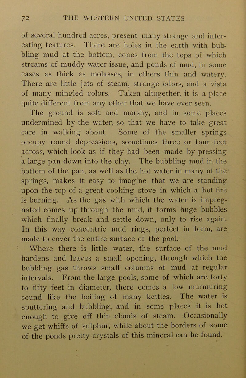 of several hundred acres, present many strange and inter- esting features. There are holes in the earth with bub- bling mud at the bottom, cones from the tops of which streams of muddy water issue, and ponds of mud, in some cases as thick as molasses, in others thin and watery. There are little jets of steam, strange odors, and a vista of many mingled colors. Taken altogether, it is a place quite different from any other that we have ever seen. The ground is soft and marshy, and in some places undermined by the water, so that we have to take great care in walking about. Some of the smaller springs occupy round depressions, sometimes three or four feet across, which look as if they had been made by pressing a large pan down into the clay. The bubbling mud in the bottom of the pan, as well as the hot water in many of the- springs, makes it easy to imagine that we are standing upon the top of a great cooking stove in which a hot fire is burning. As the gas with which the water is impreg- nated comes up through the mud, it forms huge bubbles which finally break and settle down, only to rise again. In this way concentric mud rings, perfect in form, are made to cover the entire surface of the pool. Where there is little water, the surface of the mud hardens and leaves a small opening, through which the bubbling gas throws small columns of mud at regular intervals. From the large pools, some of which are forty to fifty feet in diameter, there comes a low murmuring sound like the boiling of many kettles. The water is sputtering and bubbling, and in some places it is hot enough to give off thin clouds of steam. Occasionally we get whiffs of sulphur, while about the borders of some of the ponds pretty crystals of this mineral can be found.