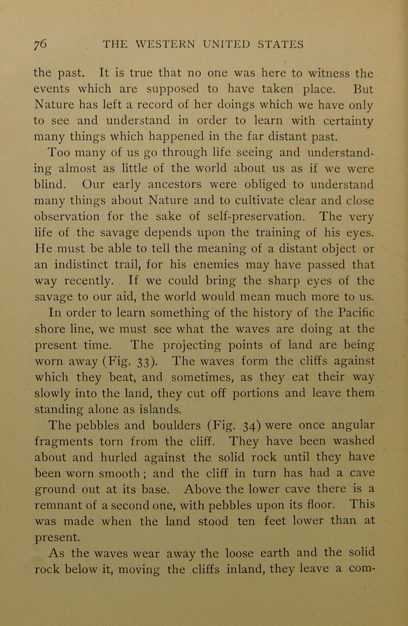 the past. It is true that no one was here to witness the events which are supposed to have taken place. But Nature has left a record of her doings which we have only to see and understand in order to learn with certainty many things which happened in the far distant past. Too many of us go through life seeing and understand- ing almost as little of the world about us as if we were blind. Our early ancestors were obliged to understand many things about Nature and to cultivate clear and close observation for the sake of self-preservation. The very life of the savage depends upon the training of his eyes. He must be able to tell the meaning of a distant object or an indistinct trail, for his enemies may have passed that way recently. If we could bring the sharp eyes of the savage to our aid, the world would mean much more to us. In order to learn something of the history of the Pacific shore line, we must see what the waves are doing at the present time. The projecting points of land are being worn away (Fig. 33). The waves form the cliffs against which they beat, and sometimes, as they eat their way slowly into the land, they cut off portions and leave them standing alone as islands. The pebbles and boulders (Fig. 34) were once angular fragments torn from the cliff. They have been washed about and hurled against the solid rock until they have been worn smooth ; and the cliff in turn has had a cave ground out at its base. Above the lower cave there is a remnant of a second one, with pebbles upon its floor. This was made when the land stood ten feet lower than at present. As the waves wear away the loose earth and the solid rock below it, moving the cliffs inland, they leave a com-
