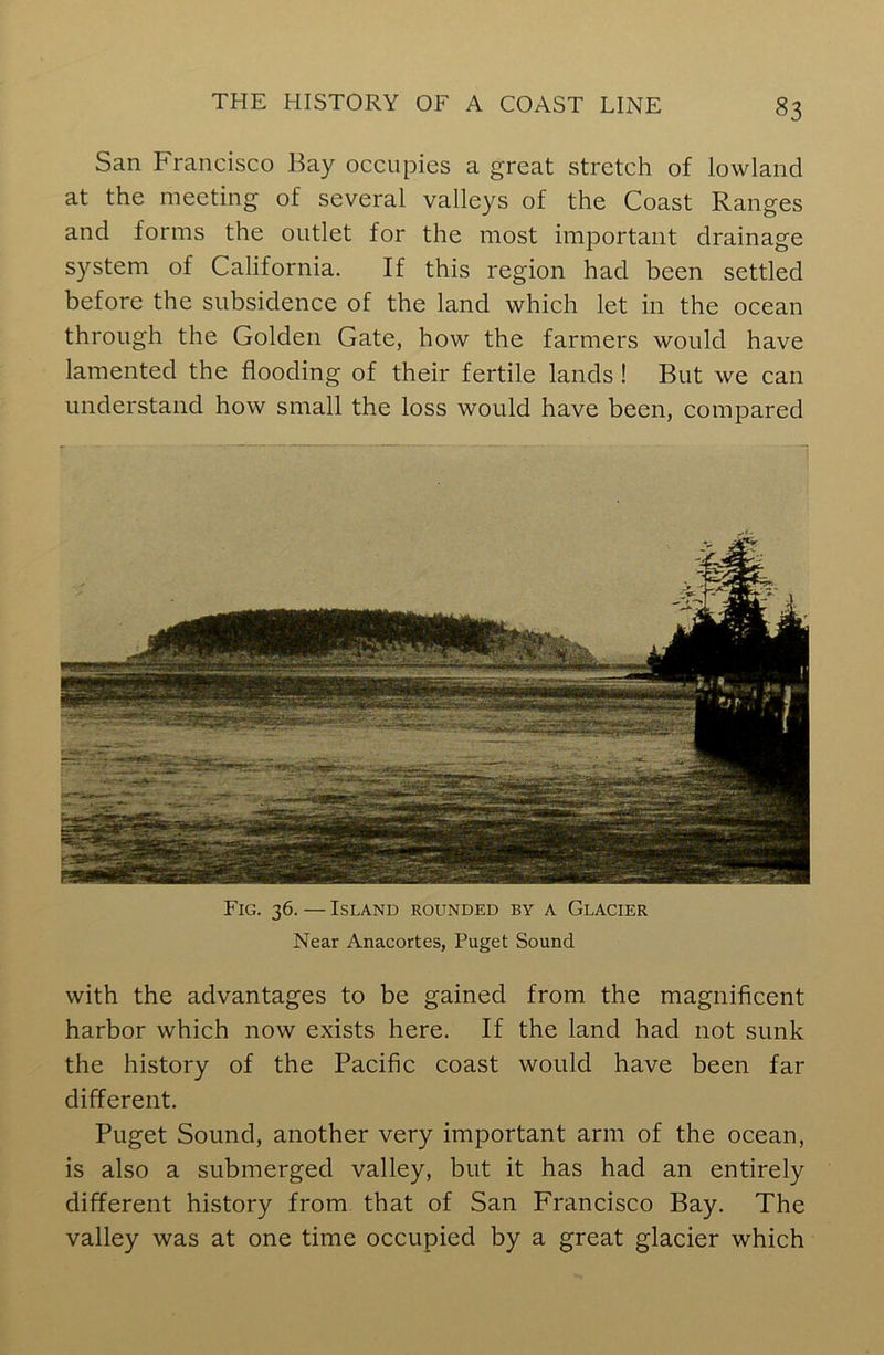 San Francisco Fay occupies a great stretch of lowland at the meeting of several valleys of the Coast Ranges and forms the outlet for the most important drainage system of California. If this region had been settled before the subsidence of the land which let in the ocean through the Golden Gate, how the farmers would have lamented the flooding of their fertile lands ! But we can understand how small the loss would have been, compared Fig. 36. — Island rounded by a Glacier Near Anacortes, Puget Sound with the advantages to be gained from the magnificent harbor which now exists here. If the land had not sunk the history of the Pacific coast would have been far different. Puget Sound, another very important arm of the ocean, is also a submerged valley, but it has had an entirely different history from that of San Francisco Bay. The valley was at one time occupied by a great glacier which