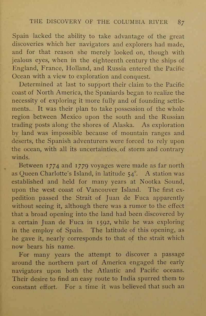 Spain lacked the ability to take advantage of the great discoveries which her navigators and explorers had made, and for that reason she merely looked on, though with jealous eyes, when in the eighteenth century the ships of England, France, Holland, and Russia entered the Pacific Ocean with a view to exploration and conquest. Determined at last to support their claim to the Pacific coast of North America, the Spaniards began to realize the necessity of exploring it more fully and of founding settle- ments. It was their plan to take possession of the whole region between Mexico upon the south and the Russian trading posts along the shores of Alaska. As exploration by land was impossible because of mountain ranges and deserts, the Spanish adventurers were forced to rely upon the ocean, with all its uncertainties, of storm and contrary winds. Between 1774 and 1779 voyages were made as far north as Queen Charlotte’s Island, in latitude 540. A station was established and held for many years at Nootka Sound, upon the west coast of Vancouver Island. The first ex- pedition passed the Strait of Juan de Fuca apparently without seeing it, although there was a rumor to the effect that a broad opening into the land had been discovered by a certain Juan de Fuca in 1592, while he was exploring in the employ of Spain. The latitude of this opening, as he gave it, nearly corresponds to that of the strait which now bears his name. P'or many years the attempt to discover a passage around the northern part of America engaged the early navigators upon both the Atlantic and Pacific oceans. Their desire to find an easy route to India spurred them to constant effort. For a time it was believed that such an