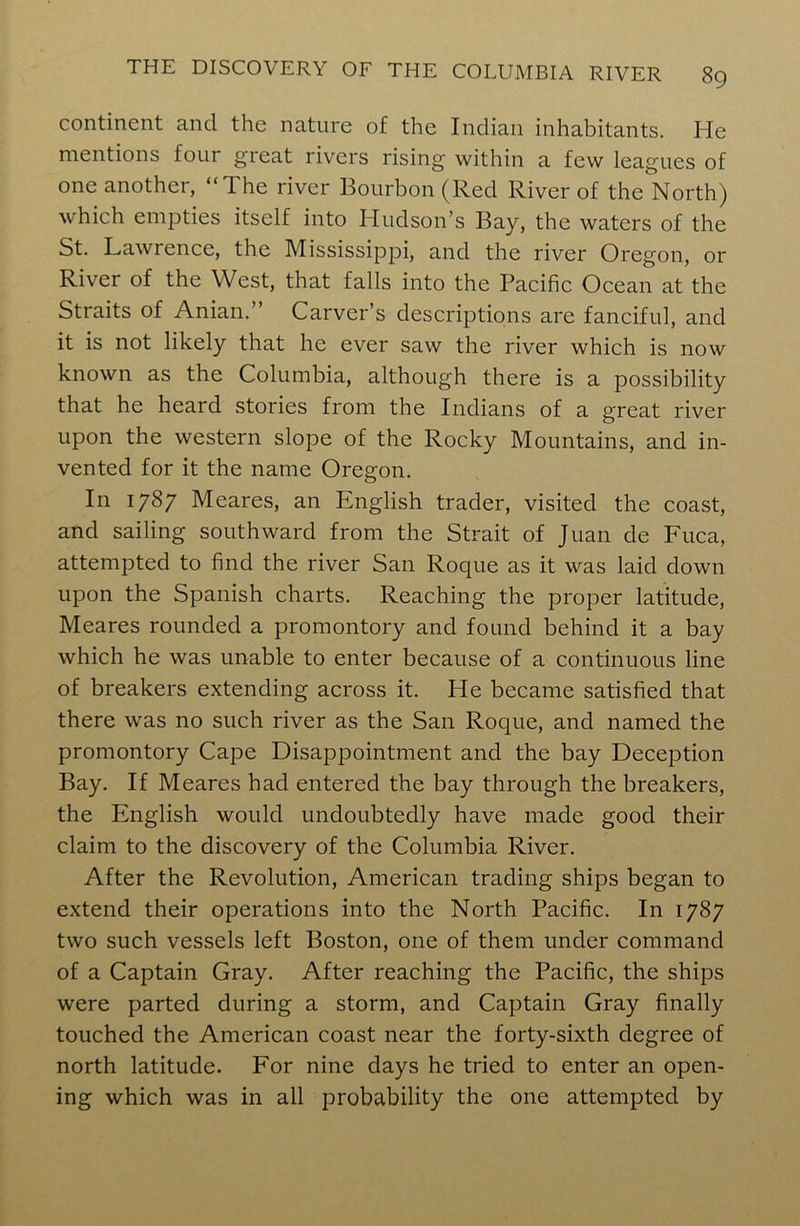 continent and the nature of the Indian inhabitants. He mentions foui great rivers rising within a few leagues of one another, “The river Bourbon (Red River of the North) which empties itself into Hudson’s Bay, the waters of the St. Lawrence, the Mississippi, and the river Oregon, or River of the West, that falls into the Pacific Ocean at the Straits of Anian.” Carver’s descriptions are fanciful, and it is not likely that he ever saw the river which is now known as the Columbia, although there is a possibility that he heard stories from the Indians of a great river upon the western slope of the Rocky Mountains, and in- vented for it the name Oregon. In 1787 Meares, an English trader, visited the coast, and sailing southward from the Strait of Juan de Fuca, attempted to find the river San Roque as it was laid down upon the Spanish charts. Reaching the proper latitude, Meares rounded a promontory and found behind it a bay which he was unable to enter because of a continuous line of breakers extending across it. He became satisfied that there was no such river as the San Roque, and named the promontory Cape Disappointment and the bay Deception Bay. If Meares had entered the bay through the breakers, the English would undoubtedly have made good their claim to the discovery of the Columbia River. After the Revolution, American trading ships began to extend their operations into the North Pacific. In 1787 two such vessels left Boston, one of them under command of a Captain Gray. After reaching the Pacific, the ships were parted during a storm, and Captain Gray finally touched the American coast near the forty-sixth degree of north latitude. For nine days he tried to enter an open- ing which was in all probability the one attempted by