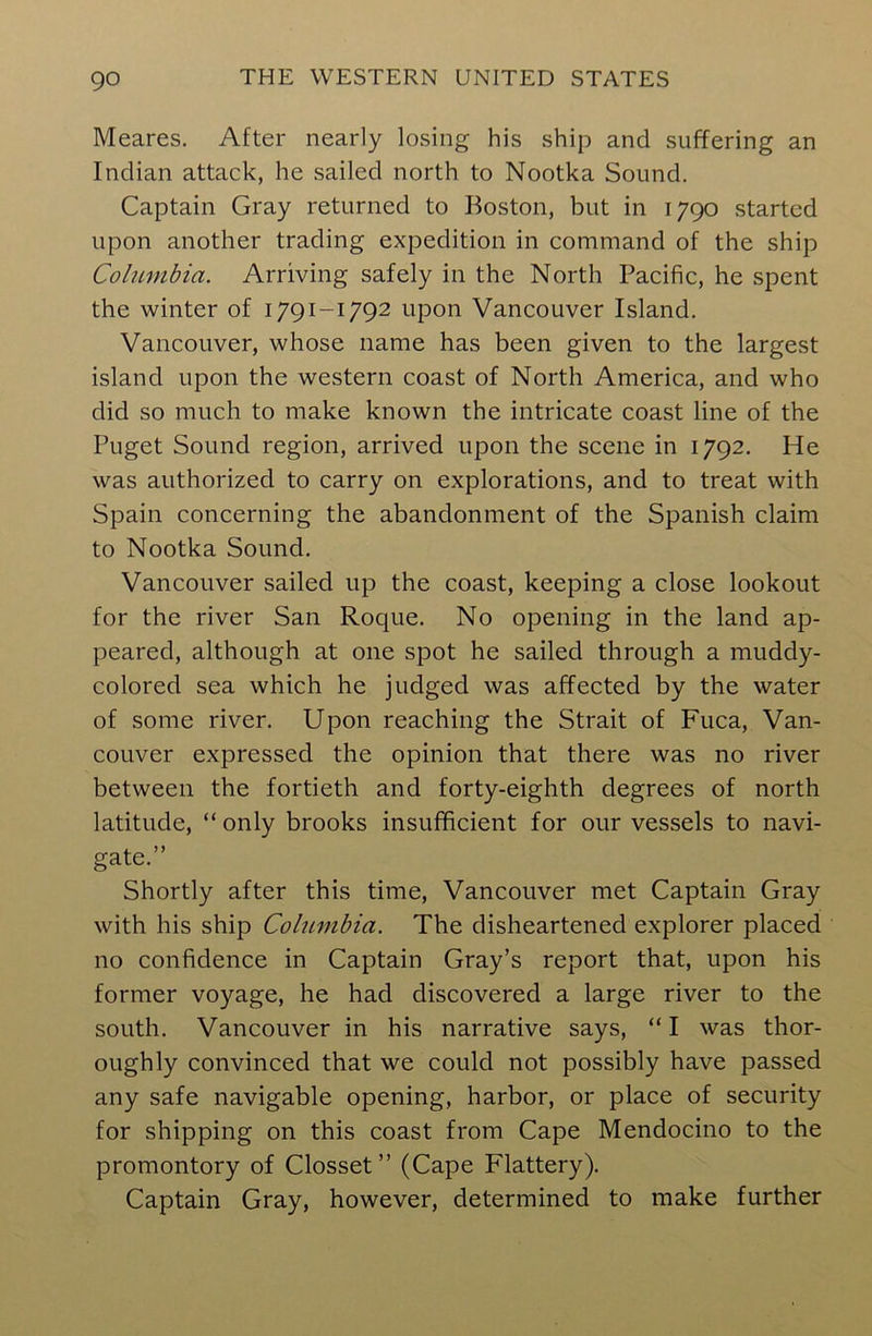 Meares. After nearly losing his ship and suffering an Indian attack, he sailed north to Nootka Sound. Captain Gray returned to Boston, but in 1790 started upon another trading expedition in command of the ship Columbia. Arriving safely in the North Pacific, he spent the winter of 1791-1792 upon Vancouver Island. Vancouver, whose name has been given to the largest island upon the western coast of North America, and who did so much to make known the intricate coast line of the Puget Sound region, arrived upon the scene in 1792. He was authorized to carry on explorations, and to treat with Spain concerning the abandonment of the Spanish claim to Nootka Sound. Vancouver sailed up the coast, keeping a close lookout for the river San Roque. No opening in the land ap- peared, although at one spot he sailed through a muddy- colored sea which he judged was affected by the water of some river. Upon reaching the Strait of Fuca, Van- couver expressed the opinion that there was no river between the fortieth and forty-eighth degrees of north latitude, “ only brooks insufficient for our vessels to navi- gate.” Shortly after this time, Vancouver met Captain Gray with his ship Columbia. The disheartened explorer placed no confidence in Captain Gray’s report that, upon his former voyage, he had discovered a large river to the south. Vancouver in his narrative says, “ I was thor- oughly convinced that we could not possibly have passed any safe navigable opening, harbor, or place of security for shipping on this coast from Cape Mendocino to the promontory of Closset ” (Cape Flattery). Captain Gray, however, determined to make further