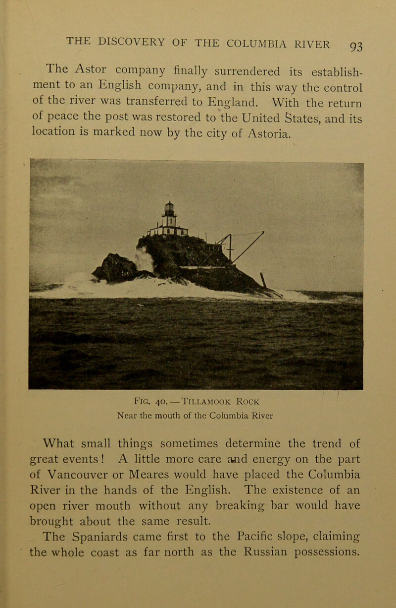 The Astor company finally surrendered its establish- ment to an English company, and in this way the control of the river was transferred to England. With the return of peace the post was restored to the United States, and its location is marked now by the city of Astoria. • BW; Fig. 40. — Tillamook Rock Near the mouth of the Columbia River What small things sometimes determine the trend of great events! A little more care and energy on the part of Vancouver or Meares would have placed the Columbia River in the hands of the English. The existence of an open river mouth without any breaking bar would have brought about the same result. The Spaniards came first to the Pacific slope, claiming the whole coast as far north as the Russian possessions.