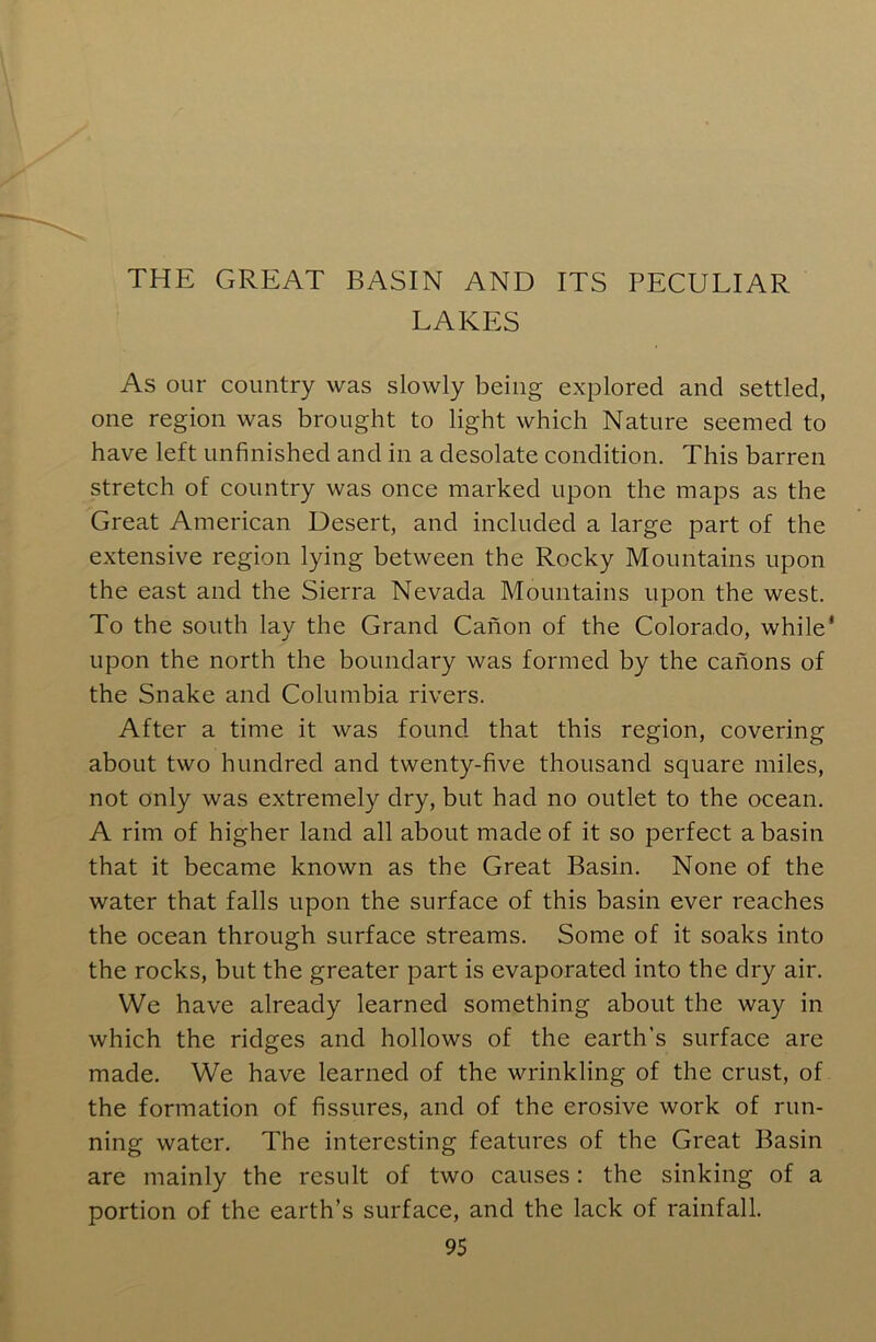 THE GREAT BASIN AND ITS PECULIAR LAKES As our country was slowly being explored and settled, one region was brought to light which Nature seemed to have left unfinished and in a desolate condition. This barren stretch of country was once marked upon the maps as the Great American Desert, and included a large part of the extensive region lying between the Rocky Mountains upon the east and the Sierra Nevada Mountains upon the west. To the south lay the Grand Canon of the Colorado, while* upon the north the boundary was formed by the canons of the Snake and Columbia rivers. After a time it was found that this region, covering about two hundred and twenty-five thousand square miles, not only was extremely dry, but had no outlet to the ocean. A rim of higher land all about made of it so perfect a basin that it became known as the Great Basin. None of the water that falls upon the surface of this basin ever reaches the ocean through surface streams. Some of it soaks into the rocks, but the greater part is evaporated into the dry air. We have already learned something about the way in which the ridges and hollows of the earth’s surface are made. We have learned of the wrinkling of the crust, of the formation of fissures, and of the erosive work of run- ning water. The interesting features of the Great Basin are mainly the result of two causes: the sinking of a portion of the earth’s surface, and the lack of rainfall.