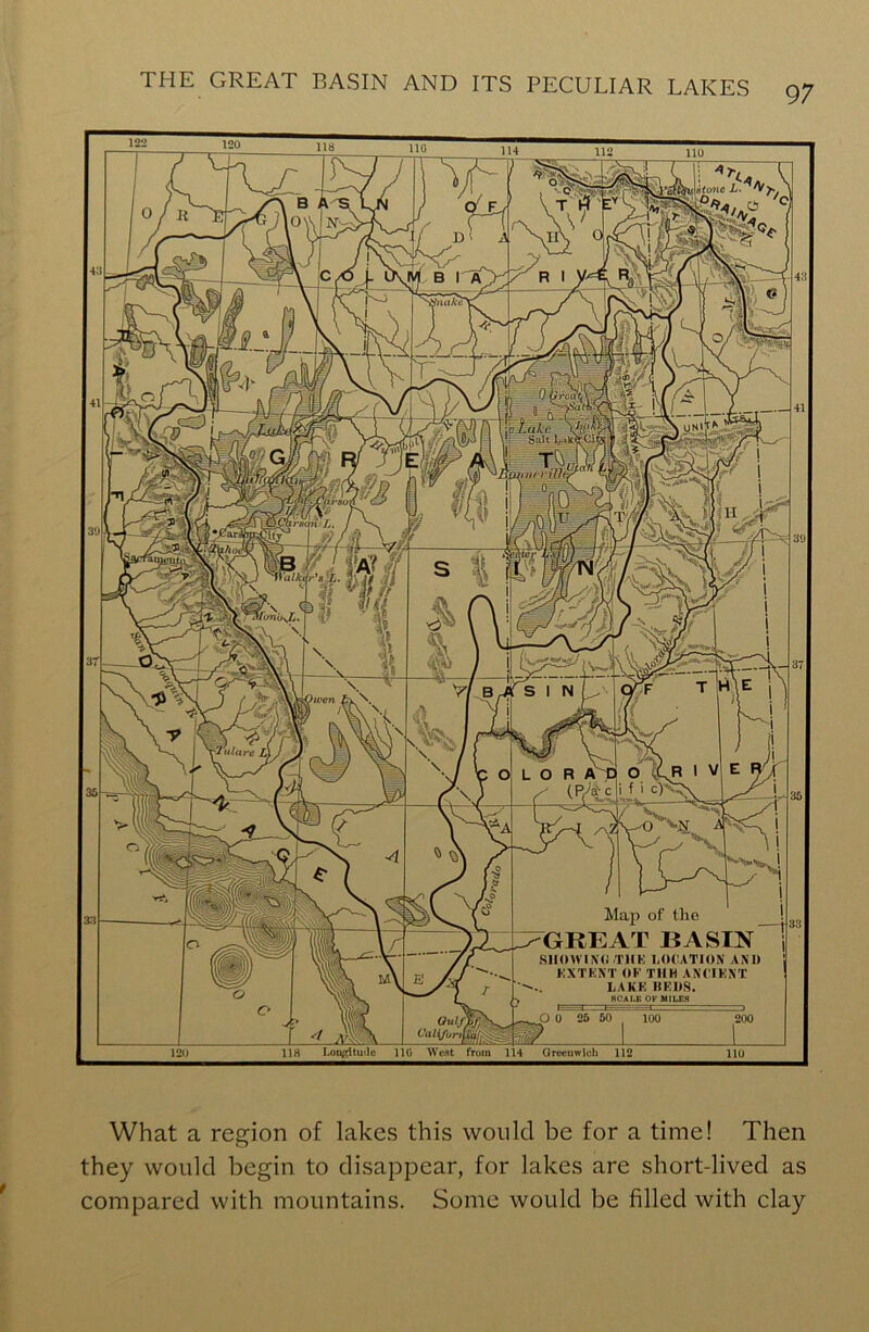 \i»tone L. fiuike alkt r' •2ulare L) Map of the GREAT BASIN SHOWING -THE LOCATION AND EXTENT OF TIIH ANCIENT LAKE BEDS. SCALE OF MILES 120 118 118 Lon^itmlc 110 West from 114 Greenwich 112 11U What a region of lakes this would be for a time! Then they would begin to disappear, for lakes are short-lived as compared with mountains. Some would be filled with clay