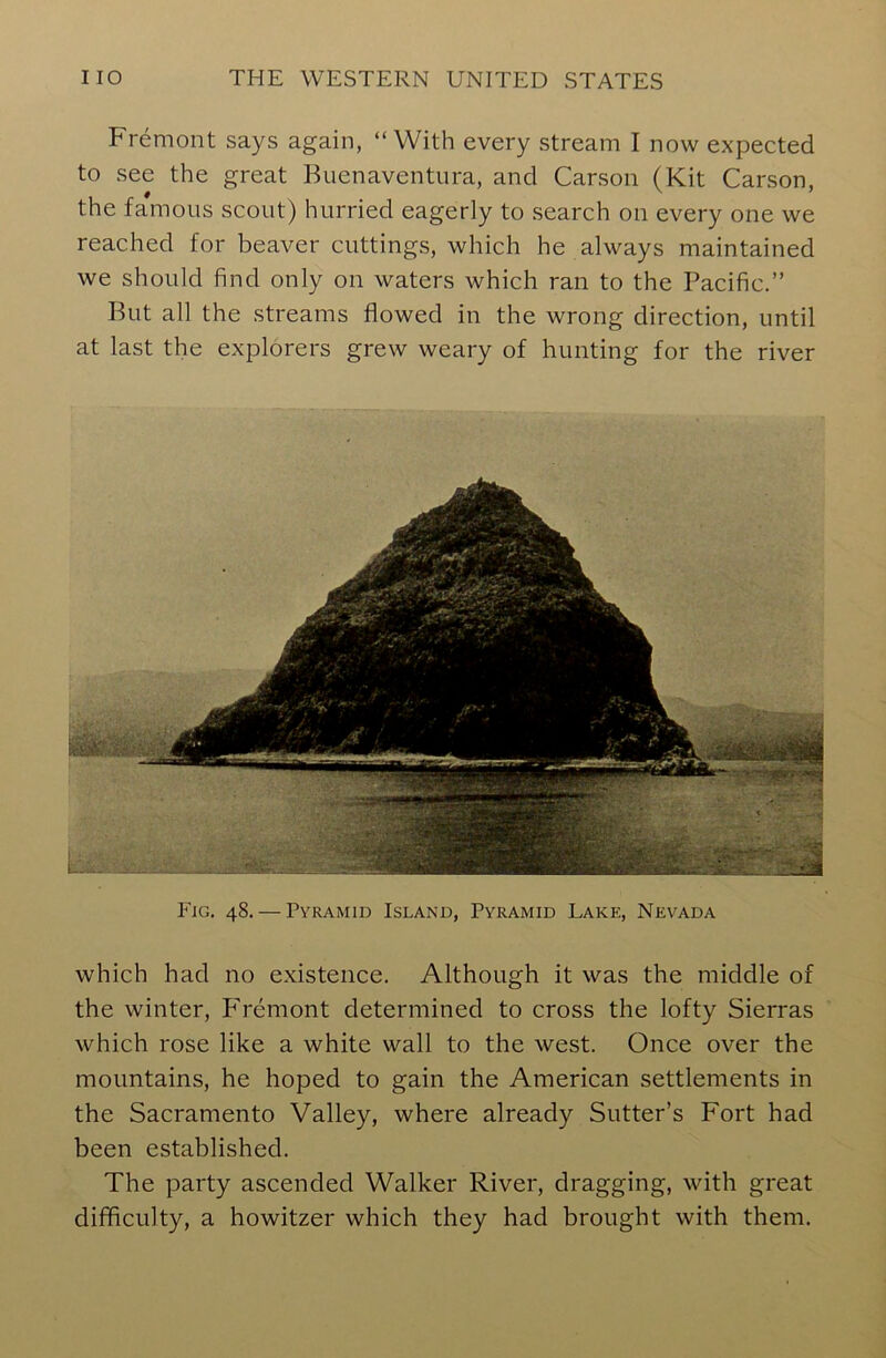 Fremont says again, “With every stream I now expected to see the great Buenaventura, and Carson (Kit Carson, the famous scout) hurried eagerly to search on every one we reached for beaver cuttings, which he always maintained we should find only on waters which ran to the Pacific.” But all the streams flowed in the wrong direction, until at last the explorers grew weary of hunting for the river Fig. 48. — Pyramid Island, Pyramid Lake, Nevada which had no existence. Although it was the middle of the winter, Fremont determined to cross the lofty Sierras which rose like a white wall to the west. Once over the mountains, he hoped to gain the American settlements in the Sacramento Valley, where already Sutter’s Fort had been established. The party ascended Walker River, dragging, with great difficulty, a howitzer which they had brought with them.