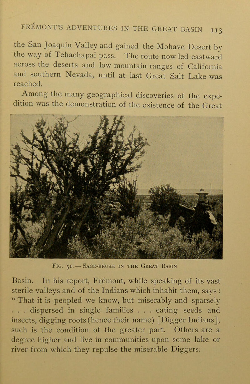 the San Joaquin Valley and gained the Mohave Desert by the way of Tehachapai pass. The route now led eastward acioss the deserts and low mountain ranges of California and southern Nevada, until at last Great Salt Lake was reached. Among the many geographical discoveries of the expe- dition was the demonstration of the existence of the Great Fig. 51. — Sage-brush in the Great Basin Basin. In his report, Fremont, while speaking of its vast sterile valleys and of the Indians which inhabit them, says : “ That it is peopled we know, but miserably and sparsely . . . dispersed in single families . . . eating seeds and insects, digging roots (hence their name) [Digger Indians], such is the condition of the greater part. Others are a degree higher and live in communities upon some lake or river from which they repulse the miserable Diggers.