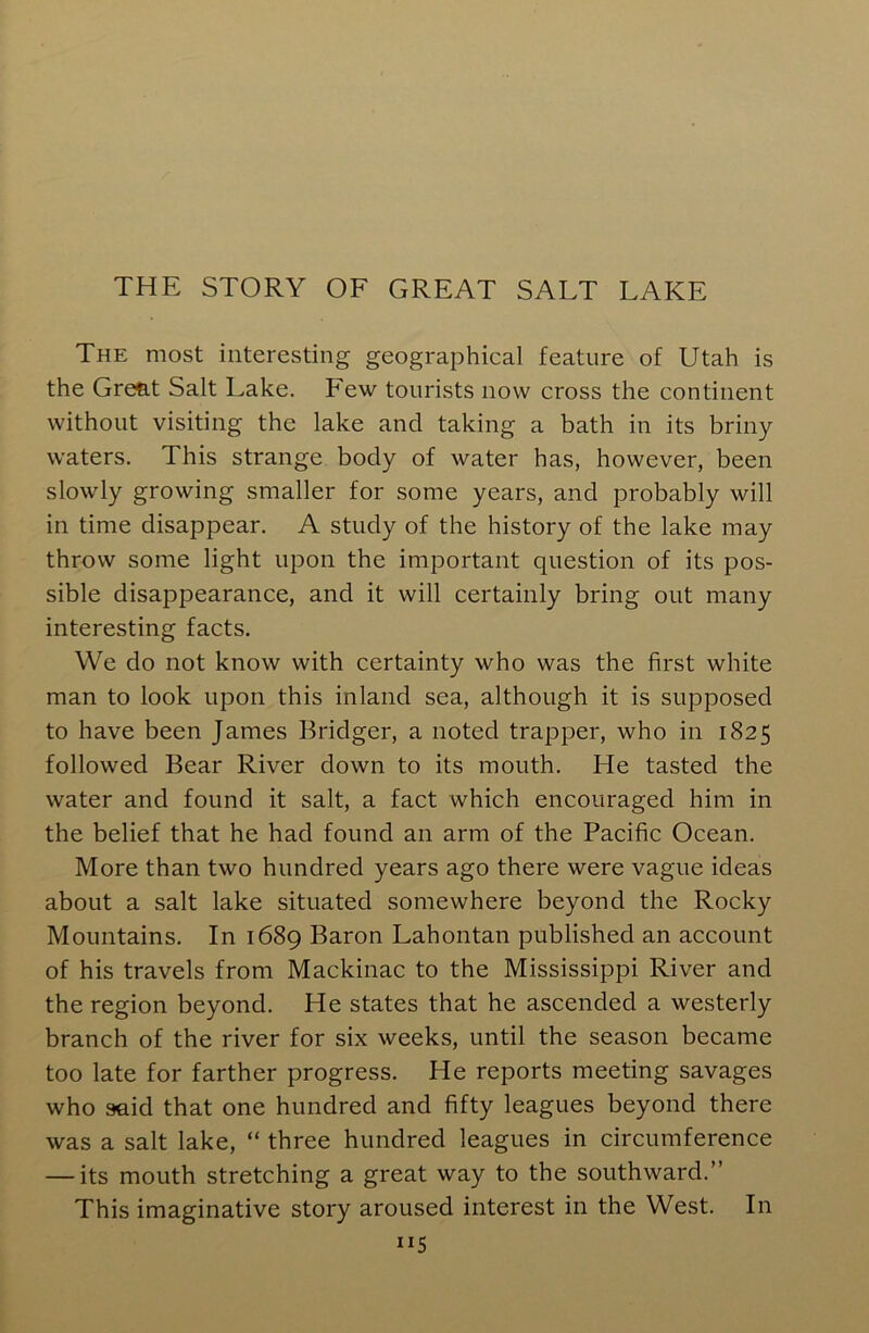 THE STORY OF GREAT SALT LAKE The most interesting geographical feature of Utah is the Great Salt Lake. Few tourists now cross the continent without visiting the lake and taking a bath in its briny waters. This strange body of water has, however, been slowly growing smaller for some years, and probably will in time disappear. A study of the history of the lake may throw some light upon the important question of its pos- sible disappearance, and it will certainly bring out many interesting facts. We do not know with certainty who was the first white man to look upon this inland sea, although it is supposed to have been James Bridger, a noted trapper, who in 1825 followed Bear River down to its mouth. He tasted the water and found it salt, a fact which encouraged him in the belief that he had found an arm of the Pacific Ocean. More than two hundred years ago there were vague ideas about a salt lake situated somewhere beyond the Rocky Mountains. In 1689 Baron Lahontan published an account of his travels from Mackinac to the Mississippi River and the region beyond. He states that he ascended a westerly branch of the river for six weeks, until the season became too late for farther progress. He reports meeting savages who said that one hundred and fifty leagues beyond there was a salt lake, “ three hundred leagues in circumference — its mouth stretching a great way to the southward.” This imaginative story aroused interest in the West. In n5