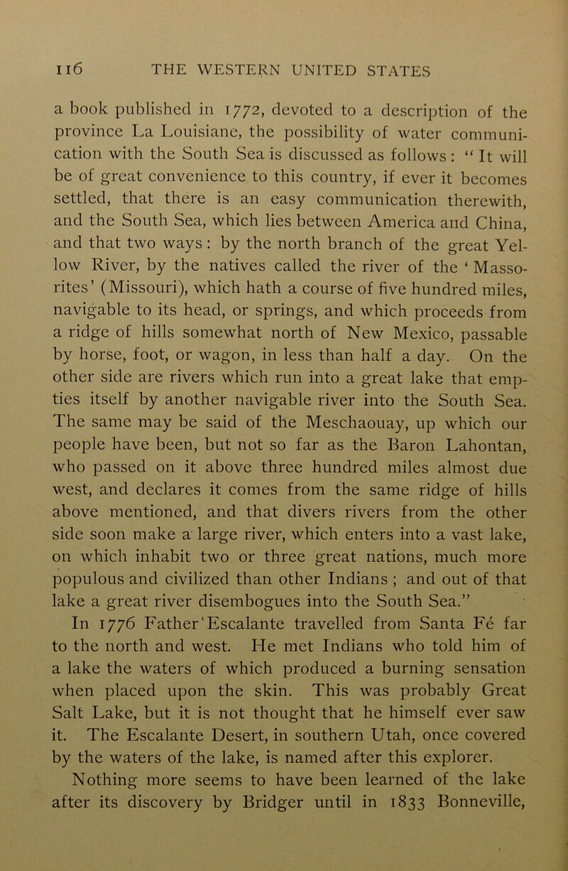 a book published in 1772, devoted to a description of the province La Louisiane, the possibility of water communi- cation with the South Sea is discussed as follows : “ It will be of great convenience to this country, if ever it becomes settled, that there is an easy communication therewith, and the South Sea, which lies between America and China, and that two ways : by the north branch of the great Yel- low River, by the natives called the river of the ‘ Masso- rites’ (Missouri), which hath a course of five hundred miles, navigable to its head, or springs, and which proceeds from a ridge of hills somewhat north of New Mexico, passable by horse, foot, or wagon, in less than half a day. On the other side are rivers which run into a great lake that emp- ties itself by another navigable river into the South Sea. The same may be said of the Meschaouay, up which our people have been, but not so far as the Baron Lahontan, who passed on it above three hundred miles almost due west, and declares it comes from the same ridge of hills above mentioned, and that divers rivers from the other side soon make a large river, which enters into a vast lake, on which inhabit two or three great nations, much more populous and civilized than other Indians ; and out of that lake a great river disembogues into the South Sea.” In 1776 Father'Escalante travelled from Santa Fe far to the north and west. He met Indians who told him of a lake the waters of which produced a burning sensation when placed upon the skin. This was probably Great Salt Lake, but it is not thought that he himself ever saw it. The Escalante Desert, in southern Utah, once covered by the waters of the lake, is named after this explorer. Nothing more seems to have been learned of the lake after its discovery by Bridger until in 1833 Bonneville,