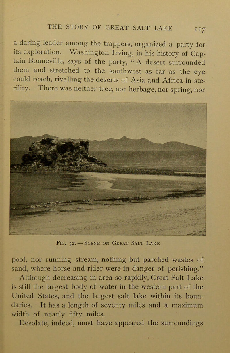 a daring leader among the trappers, organized a party for its exploration. Washington Irving, in his history of Cap- tain Bonneville, says of the party, “ A desert surrounded them and stretched to the southwest as far as the eye could reach, rivalling the deserts of Asia and Africa in ste- rility. I here was neither tree, nor herbage, nor spring, nor Fig. 52. — Scene on Great Salt Lake pool, nor running stream, nothing but parched wastes of sand, where horse and rider were in danger of perishing.” Although decreasing in area so rapidly, Great Salt Lake is still the largest body of water in the western part of the United States, and the largest salt lake within its boun- daries. It has a length of seventy miles and a maximum width of nearly fifty miles. Desolate, indeed, must have appeared the surroundings