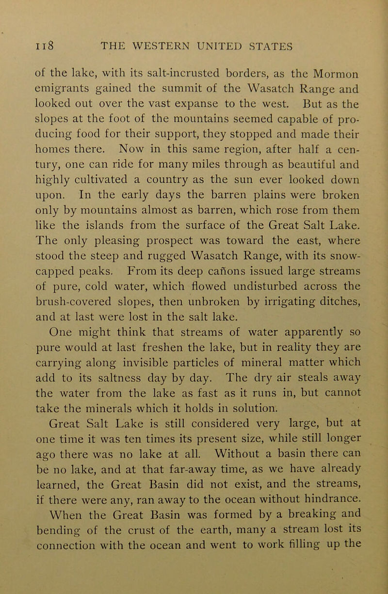 of the lake, with its salt-incrusted borders, as the Mormon emigrants gained the summit of the Wasatch Range and looked out over the vast expanse to the west. But as the slopes at the foot of the mountains seemed capable of pro- ducing food for their support, they stopped and made their homes there. Now in this same region, after half a cen- tury, one can ride for many miles through as beautiful and highly cultivated a country as the sun ever looked down upon. In the early days the barren plains were broken only by mountains almost as barren, which rose from them like the islands from the surface of the Great Salt Lake. The only pleasing prospect was toward the east, where stood the steep and rugged Wasatch Range, with its snow- capped peaks. From its deep canons issued large streams of pure, cold water, which flowed undisturbed across the brush-covered slopes, then unbroken by irrigating ditches, and at last were lost in the salt lake. One might think that streams of water apparently so pure would at last freshen the lake, but in reality they are carrying along invisible particles of mineral matter which add to its saltness day by day. The dry air steals away the water from the lake as fast as it runs in, but cannot take the minerals which it holds in solution. Great Salt Lake is still considered very large, but at one time it was ten times its present size, while still longer ago there was no lake at all. Without a basin there can be no lake, and at that far-away time, as we have already learned, the Great Basin did not exist, and the streams, if there were any, ran away to the ocean without hindrance. When the Great Basin was formed by a breaking and bending of the crust of the earth, many a stream lost its connection with the ocean and went to work filling up the